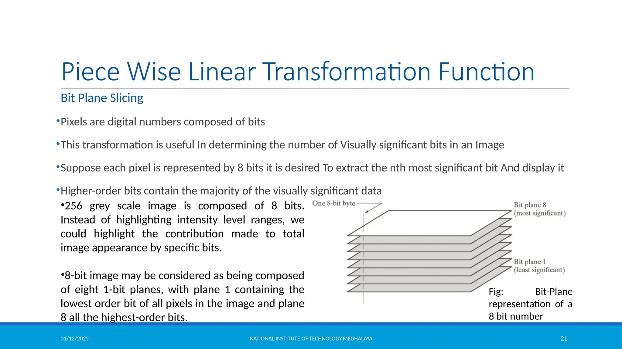 01/12/2025 NATIONAL INSTITUTE OF TECHNOLOGY,MEGHALAYA 21
Piece Wise Linear Transformation Function
Bit Plane Slicing
•Pixels are digital numbers composed of bits
•This transformation is useful In determining the number of Visually significant bits in an Image
•Suppose each pixel is represented by 8 bits it is desired To extract the nth most significant bit And display it
•Higher-order bits contain the majority of the visually significant data
•256 grey scale image is composed of 8 bits.
Instead of highlighting intensity level ranges, we
could highlight the contribution made to total
image appearance by specific bits.
•8-bit image may be considered as being composed
of eight 1-bit planes, with plane 1 containing the
lowest order bit of all pixels in the image and plane
8 all the highest-order bits.
Fig: Bit-Plane
representation of a
8 bit number
 
