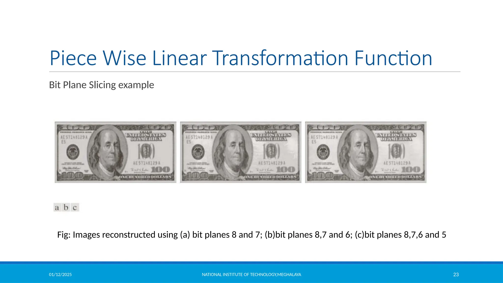 01/12/2025 NATIONAL INSTITUTE OF TECHNOLOGY,MEGHALAYA 23
Piece Wise Linear Transformation Function
Bit Plane Slicing example
Fig: Images reconstructed using (a) bit planes 8 and 7; (b)bit planes 8,7 and 6; (c)bit planes 8,7,6 and 5
 