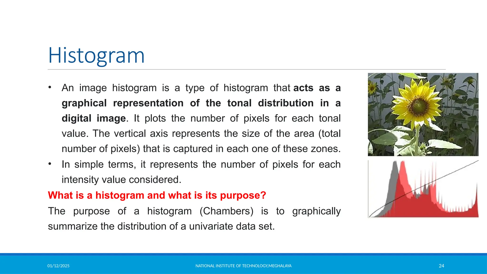 01/12/2025 NATIONAL INSTITUTE OF TECHNOLOGY,MEGHALAYA 24
Histogram
• An image histogram is a type of histogram that acts as a
graphical representation of the tonal distribution in a
digital image. It plots the number of pixels for each tonal
value. The vertical axis represents the size of the area (total
number of pixels) that is captured in each one of these zones.
• In simple terms, it represents the number of pixels for each
intensity value considered.
What is a histogram and what is its purpose?
The purpose of a histogram (Chambers) is to graphically
summarize the distribution of a univariate data set.
 