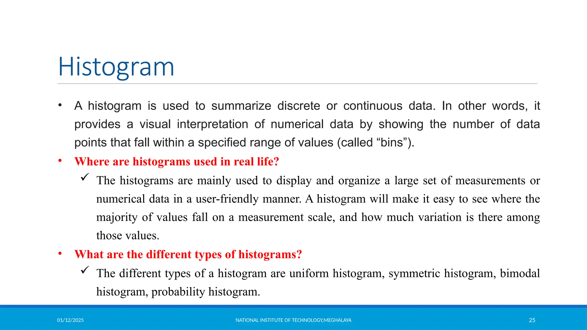 01/12/2025 NATIONAL INSTITUTE OF TECHNOLOGY,MEGHALAYA 25
Histogram
• A histogram is used to summarize discrete or continuous data. In other words, it
provides a visual interpretation of numerical data by showing the number of data
points that fall within a specified range of values (called “bins”).
• Where are histograms used in real life?
 The histograms are mainly used to display and organize a large set of measurements or
numerical data in a user-friendly manner. A histogram will make it easy to see where the
majority of values fall on a measurement scale, and how much variation is there among
those values.
• What are the different types of histograms?
 The different types of a histogram are uniform histogram, symmetric histogram, bimodal
histogram, probability histogram.
 
