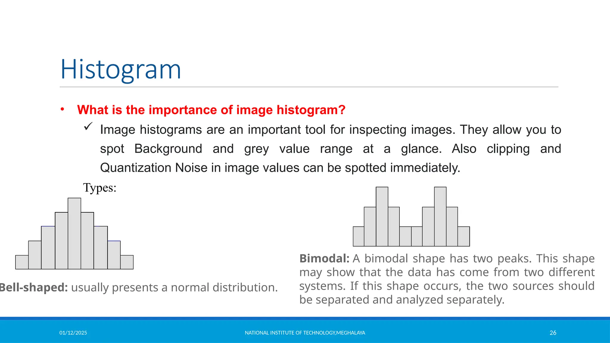 01/12/2025 NATIONAL INSTITUTE OF TECHNOLOGY,MEGHALAYA 26
Histogram
• What is the importance of image histogram?
 Image histograms are an important tool for inspecting images. They allow you to
spot Background and grey value range at a glance. Also clipping and
Quantization Noise in image values can be spotted immediately.
Types:
Bell-shaped: usually presents a normal distribution.
Bimodal: A bimodal shape has two peaks. This shape
may show that the data has come from two different
systems. If this shape occurs, the two sources should
be separated and analyzed separately.
 