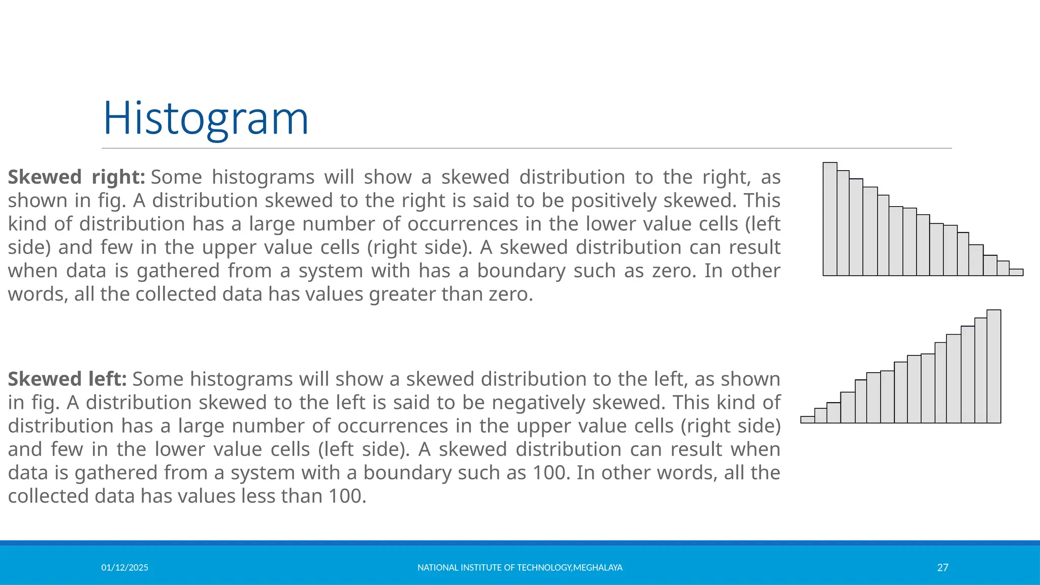 01/12/2025 NATIONAL INSTITUTE OF TECHNOLOGY,MEGHALAYA 27
Histogram
Skewed right: Some histograms will show a skewed distribution to the right, as
shown in fig. A distribution skewed to the right is said to be positively skewed. This
kind of distribution has a large number of occurrences in the lower value cells (left
side) and few in the upper value cells (right side). A skewed distribution can result
when data is gathered from a system with has a boundary such as zero. In other
words, all the collected data has values greater than zero.
Skewed left: Some histograms will show a skewed distribution to the left, as shown
in fig. A distribution skewed to the left is said to be negatively skewed. This kind of
distribution has a large number of occurrences in the upper value cells (right side)
and few in the lower value cells (left side). A skewed distribution can result when
data is gathered from a system with a boundary such as 100. In other words, all the
collected data has values less than 100.
 