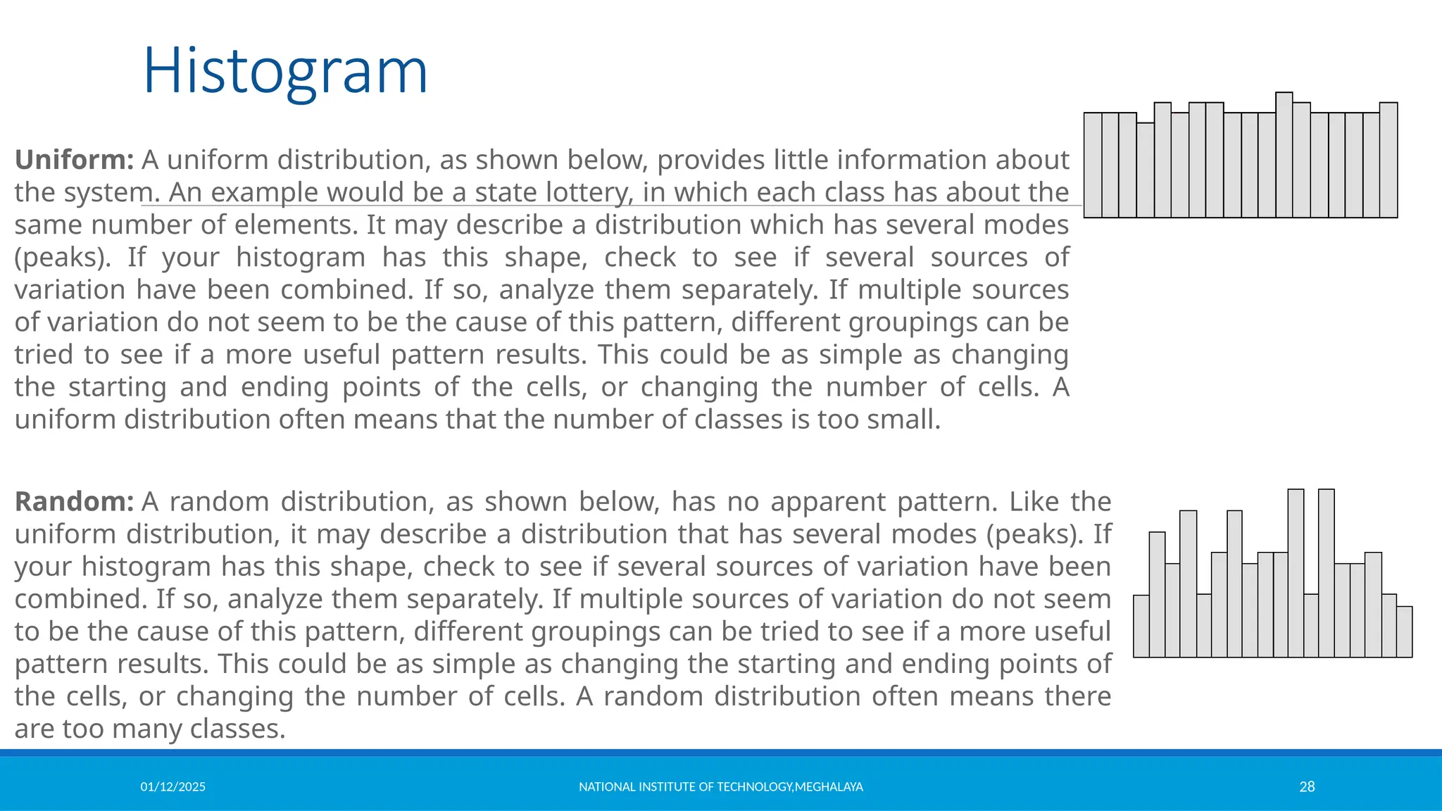 01/12/2025 NATIONAL INSTITUTE OF TECHNOLOGY,MEGHALAYA 28
Histogram
Uniform: A uniform distribution, as shown below, provides little information about
the system. An example would be a state lottery, in which each class has about the
same number of elements. It may describe a distribution which has several modes
(peaks). If your histogram has this shape, check to see if several sources of
variation have been combined. If so, analyze them separately. If multiple sources
of variation do not seem to be the cause of this pattern, different groupings can be
tried to see if a more useful pattern results. This could be as simple as changing
the starting and ending points of the cells, or changing the number of cells. A
uniform distribution often means that the number of classes is too small.
Random: A random distribution, as shown below, has no apparent pattern. Like the
uniform distribution, it may describe a distribution that has several modes (peaks). If
your histogram has this shape, check to see if several sources of variation have been
combined. If so, analyze them separately. If multiple sources of variation do not seem
to be the cause of this pattern, different groupings can be tried to see if a more useful
pattern results. This could be as simple as changing the starting and ending points of
the cells, or changing the number of cells. A random distribution often means there
are too many classes.
 