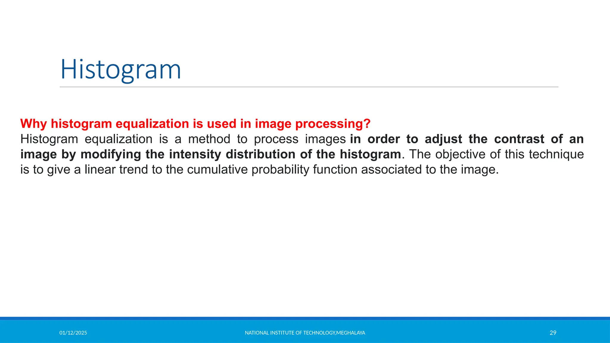 01/12/2025 NATIONAL INSTITUTE OF TECHNOLOGY,MEGHALAYA 29
Histogram
Why histogram equalization is used in image processing?
Histogram equalization is a method to process images in order to adjust the contrast of an
image by modifying the intensity distribution of the histogram. The objective of this technique
is to give a linear trend to the cumulative probability function associated to the image.
 
