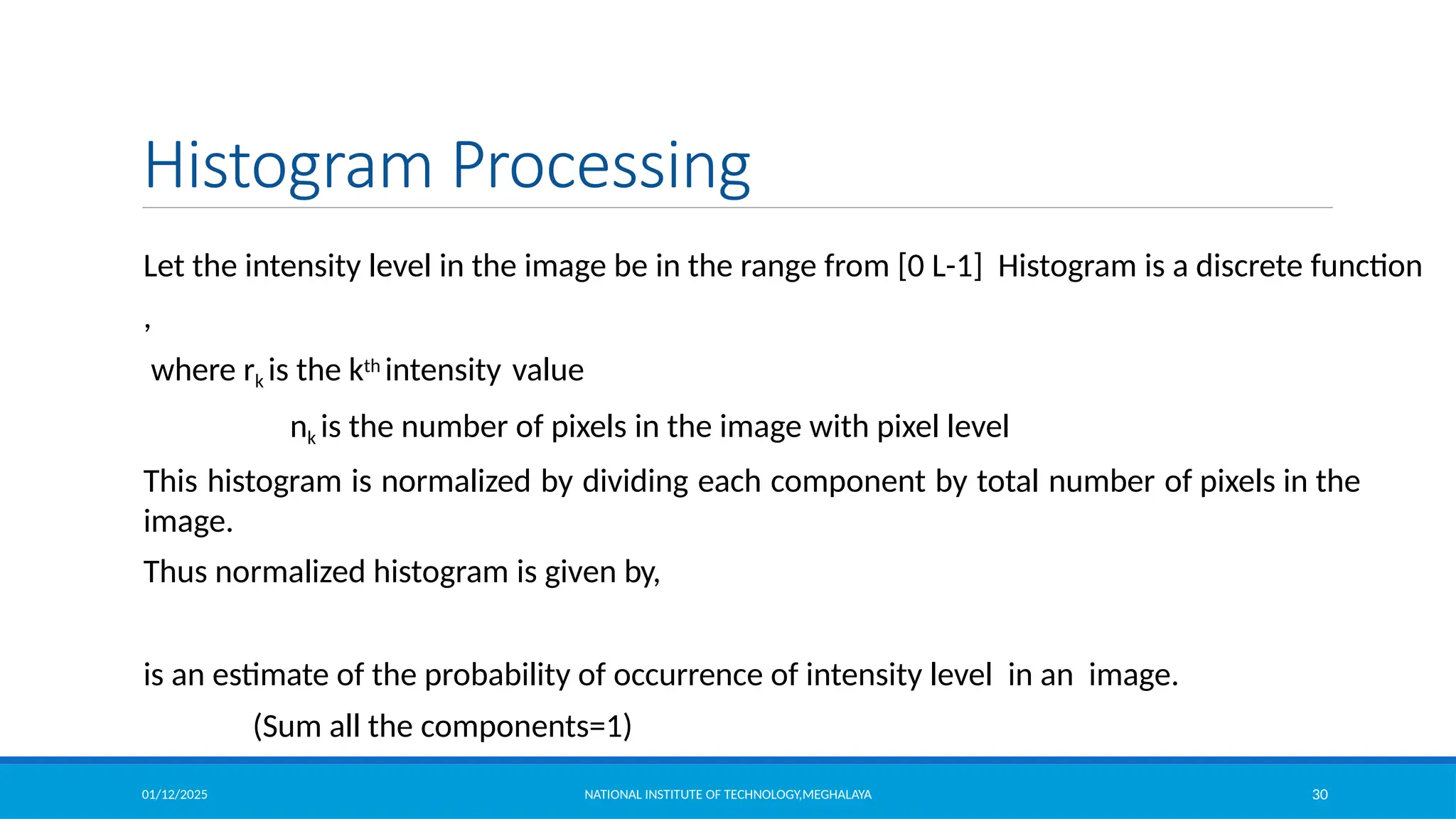 01/12/2025 NATIONAL INSTITUTE OF TECHNOLOGY,MEGHALAYA 30
Histogram Processing
Let the intensity level in the image be in the range from [0 L-1] Histogram is a discrete function
,
where rk is the kth intensity value
nk is the number of pixels in the image with pixel level
This histogram is normalized by dividing each component by total number of pixels in the
image.
Thus normalized histogram is given by,
is an estimate of the probability of occurrence of intensity level in an image.
(Sum all the components=1)
 
