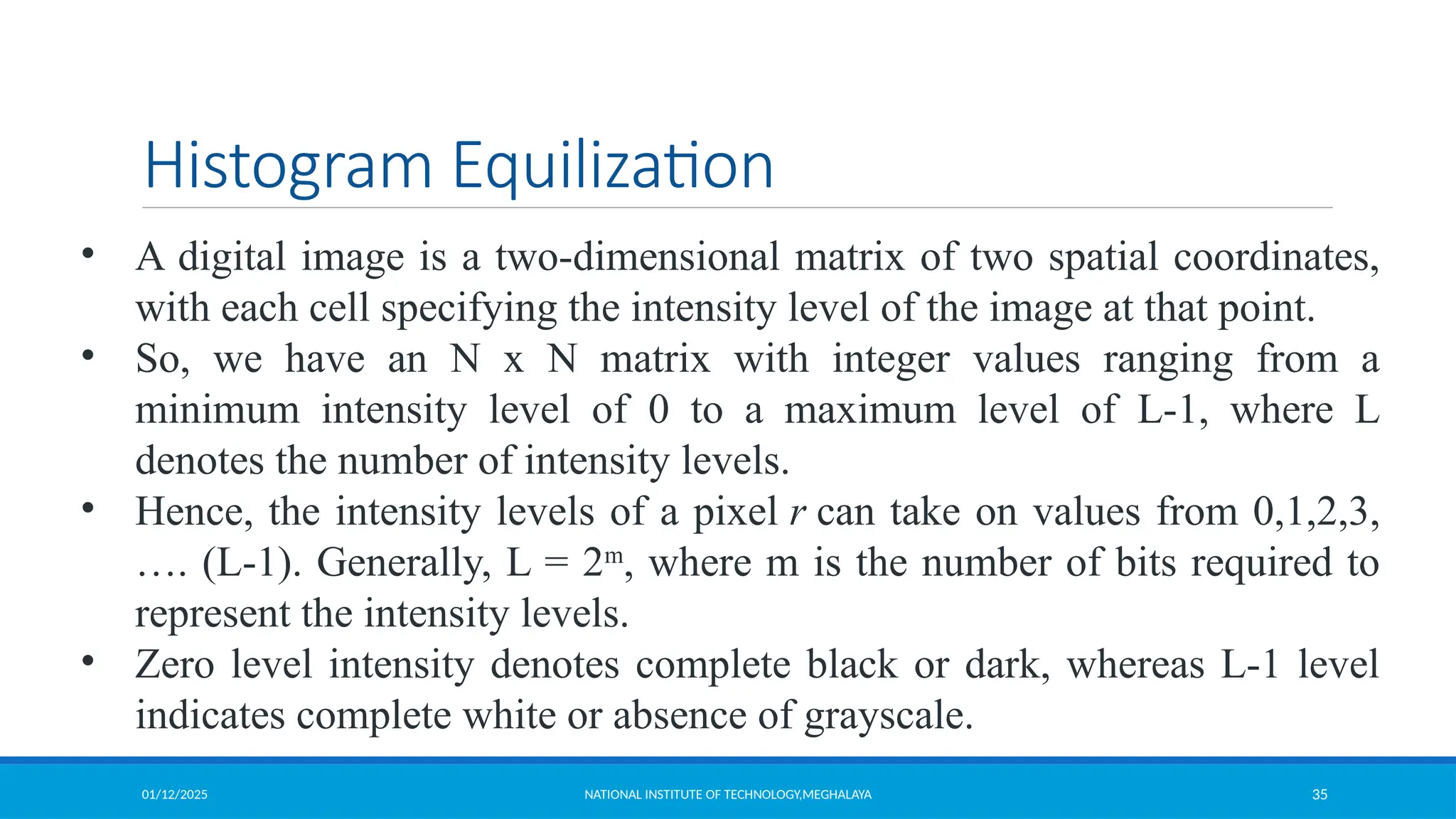 01/12/2025 NATIONAL INSTITUTE OF TECHNOLOGY,MEGHALAYA 35
Histogram Equilization
• A digital image is a two-dimensional matrix of two spatial coordinates,
with each cell specifying the intensity level of the image at that point.
• So, we have an N x N matrix with integer values ranging from a
minimum intensity level of 0 to a maximum level of L-1, where L
denotes the number of intensity levels.
• Hence, the intensity levels of a pixel r can take on values from 0,1,2,3,
…. (L-1). Generally, L = 2m
, where m is the number of bits required to
represent the intensity levels.
• Zero level intensity denotes complete black or dark, whereas L-1 level
indicates complete white or absence of grayscale.
 