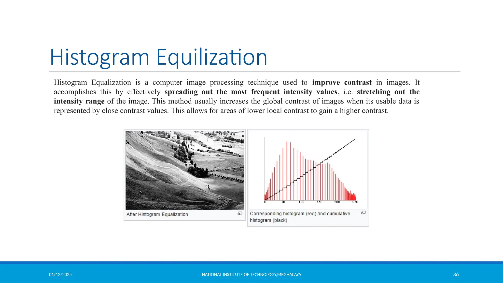 01/12/2025 NATIONAL INSTITUTE OF TECHNOLOGY,MEGHALAYA 36
Histogram Equilization
Histogram Equalization is a computer image processing technique used to improve contrast in images. It
accomplishes this by effectively spreading out the most frequent intensity values, i.e. stretching out the
intensity range of the image. This method usually increases the global contrast of images when its usable data is
represented by close contrast values. This allows for areas of lower local contrast to gain a higher contrast.
 
