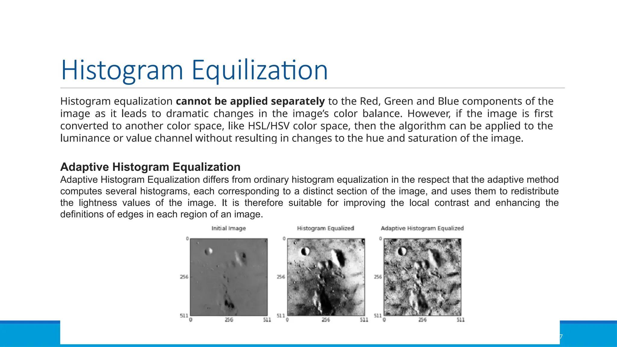 01/12/2025 NATIONAL INSTITUTE OF TECHNOLOGY,MEGHALAYA 37
Histogram Equilization
Histogram equalization cannot be applied separately to the Red, Green and Blue components of the
image as it leads to dramatic changes in the image’s color balance. However, if the image is first
converted to another color space, like HSL/HSV color space, then the algorithm can be applied to the
luminance or value channel without resulting in changes to the hue and saturation of the image.
Adaptive Histogram Equalization
Adaptive Histogram Equalization differs from ordinary histogram equalization in the respect that the adaptive method
computes several histograms, each corresponding to a distinct section of the image, and uses them to redistribute
the lightness values of the image. It is therefore suitable for improving the local contrast and enhancing the
definitions of edges in each region of an image.
 