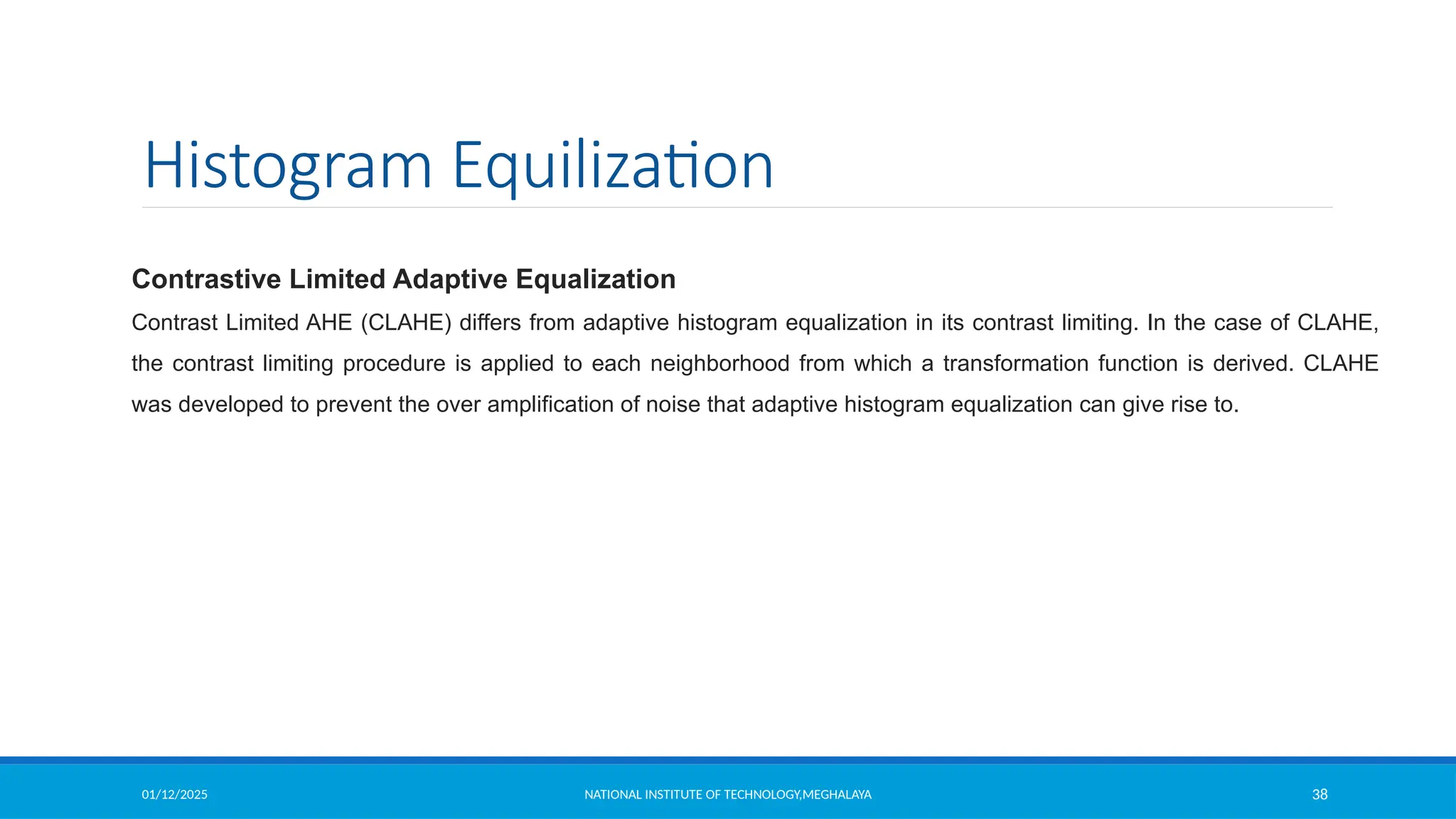 01/12/2025 NATIONAL INSTITUTE OF TECHNOLOGY,MEGHALAYA 38
Histogram Equilization
Contrastive Limited Adaptive Equalization
Contrast Limited AHE (CLAHE) differs from adaptive histogram equalization in its contrast limiting. In the case of CLAHE,
the contrast limiting procedure is applied to each neighborhood from which a transformation function is derived. CLAHE
was developed to prevent the over amplification of noise that adaptive histogram equalization can give rise to.
 