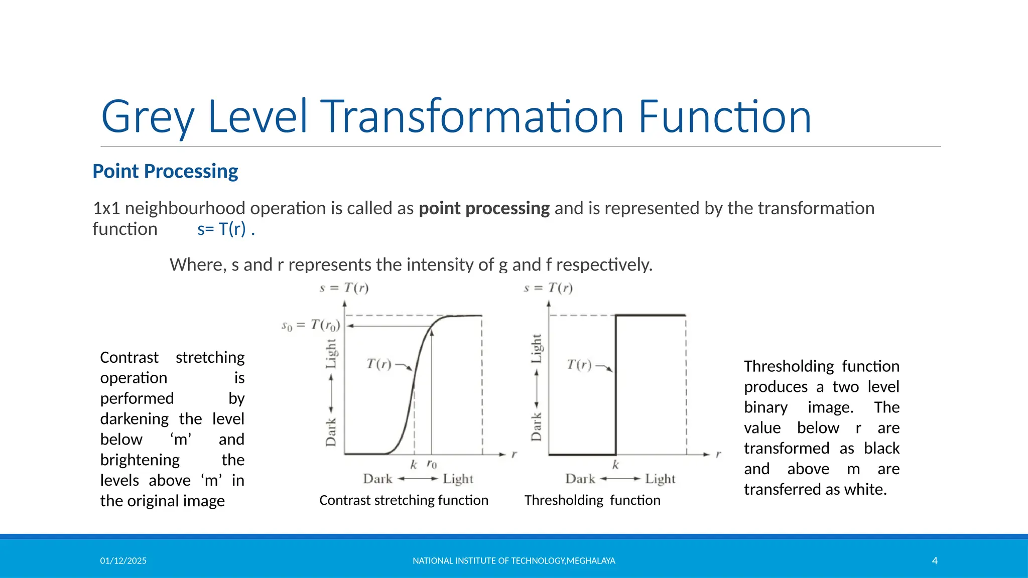 01/12/2025 NATIONAL INSTITUTE OF TECHNOLOGY,MEGHALAYA 4
Grey Level Transformation Function
Point Processing
1x1 neighbourhood operation is called as point processing and is represented by the transformation
function s= T(r) .
Where, s and r represents the intensity of g and f respectively.
Contrast stretching function Thresholding function
Contrast stretching
operation is
performed by
darkening the level
below ‘m’ and
brightening the
levels above ‘m’ in
the original image
Thresholding function
produces a two level
binary image. The
value below r are
transformed as black
and above m are
transferred as white.
 