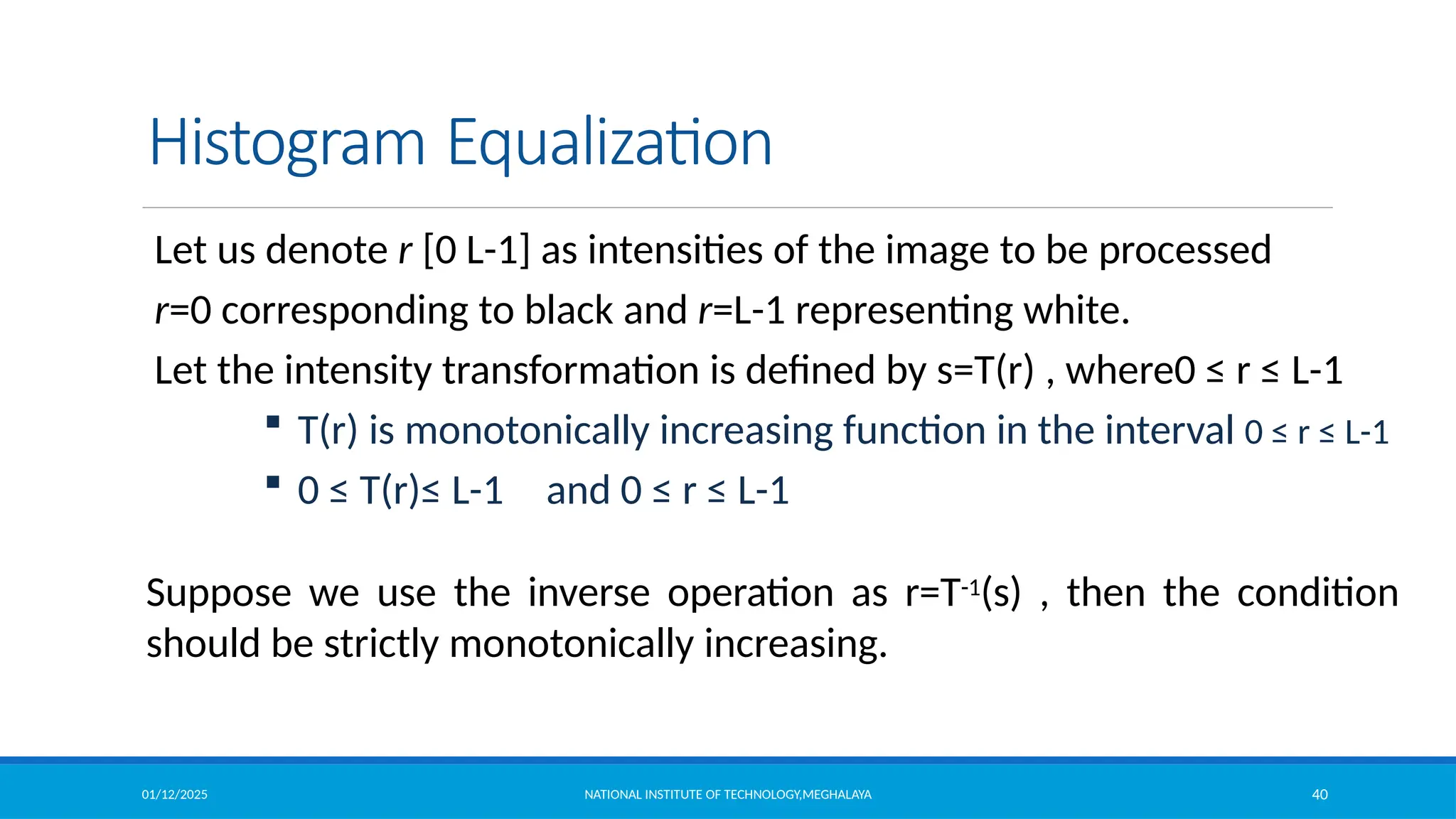 01/12/2025 NATIONAL INSTITUTE OF TECHNOLOGY,MEGHALAYA 40
Histogram Equalization
Let us denote r [0 L-1] as intensities of the image to be processed
r=0 corresponding to black and r=L-1 representing white.
Let the intensity transformation is defined by s=T(r) , where0 ≤ r ≤ L-1
 T(r) is monotonically increasing function in the interval 0 ≤ r ≤ L-1
 0 ≤ T(r)≤ L-1 and 0 ≤ r ≤ L-1
Suppose we use the inverse operation as r=T-1(s) , then the condition
should be strictly monotonically increasing.
 