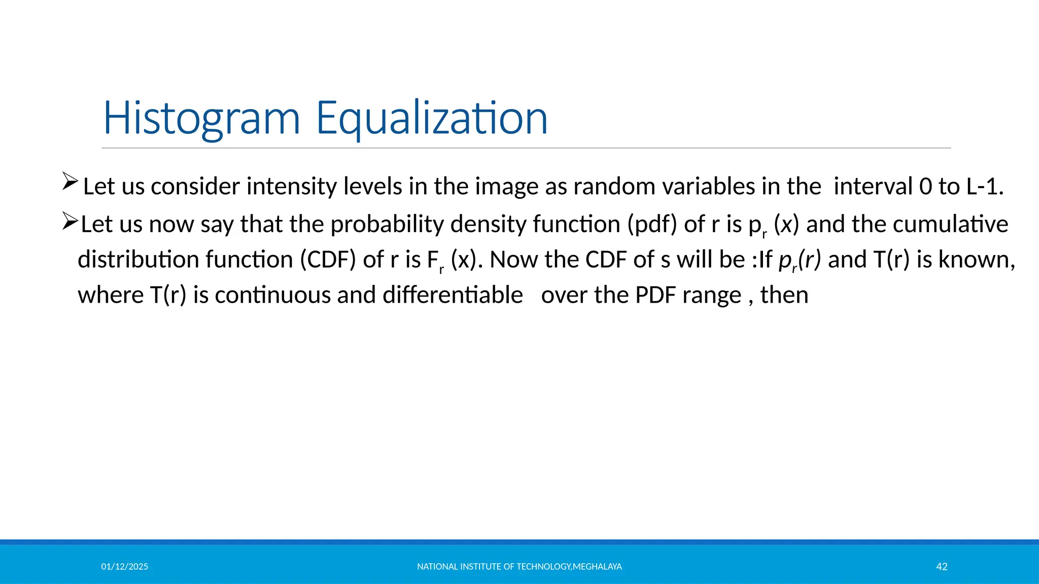 01/12/2025 NATIONAL INSTITUTE OF TECHNOLOGY,MEGHALAYA 42
Histogram Equalization
Let us consider intensity levels in the image as random variables in the interval 0 to L-1.
Let us now say that the probability density function (pdf) of r is pr (x) and the cumulative
distribution function (CDF) of r is Fr (x). Now the CDF of s will be :If pr(r) and T(r) is known,
where T(r) is continuous and differentiable over the PDF range , then
 