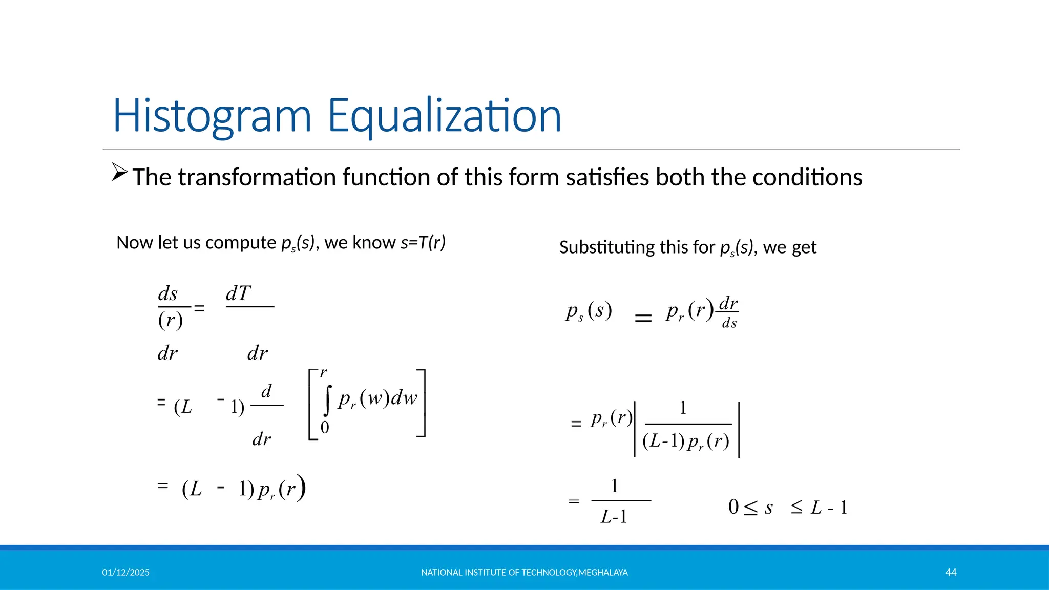 01/12/2025 NATIONAL INSTITUTE OF TECHNOLOGY,MEGHALAYA 44
Histogram Equalization
0
d
(L 1)
dr
ds dT
(r)
dr dr
(L 1) pr (r)
r
pr (w)dw
The transformation function of this form satisfies both the conditions
1
0 s L - 1
1
L-1
dr
(L-1) pr (r)
pr (r)
ps (s) pr (r) ds
Substituting this for ps(s), we get
Now let us compute ps(s), we know s=T(r)
 