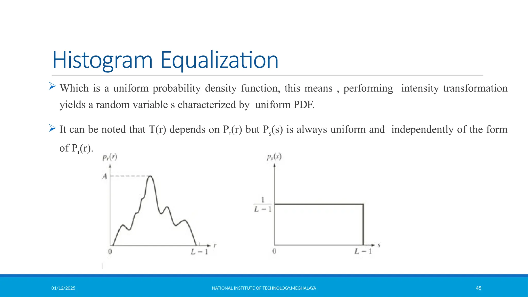 01/12/2025 NATIONAL INSTITUTE OF TECHNOLOGY,MEGHALAYA 45
Histogram Equalization
 Which is a uniform probability density function, this means , performing intensity transformation
yields a random variable s characterized by uniform PDF.
 It can be noted that T(r) depends on Pr(r) but Ps(s) is always uniform and independently of the form
of Pr(r).
 
