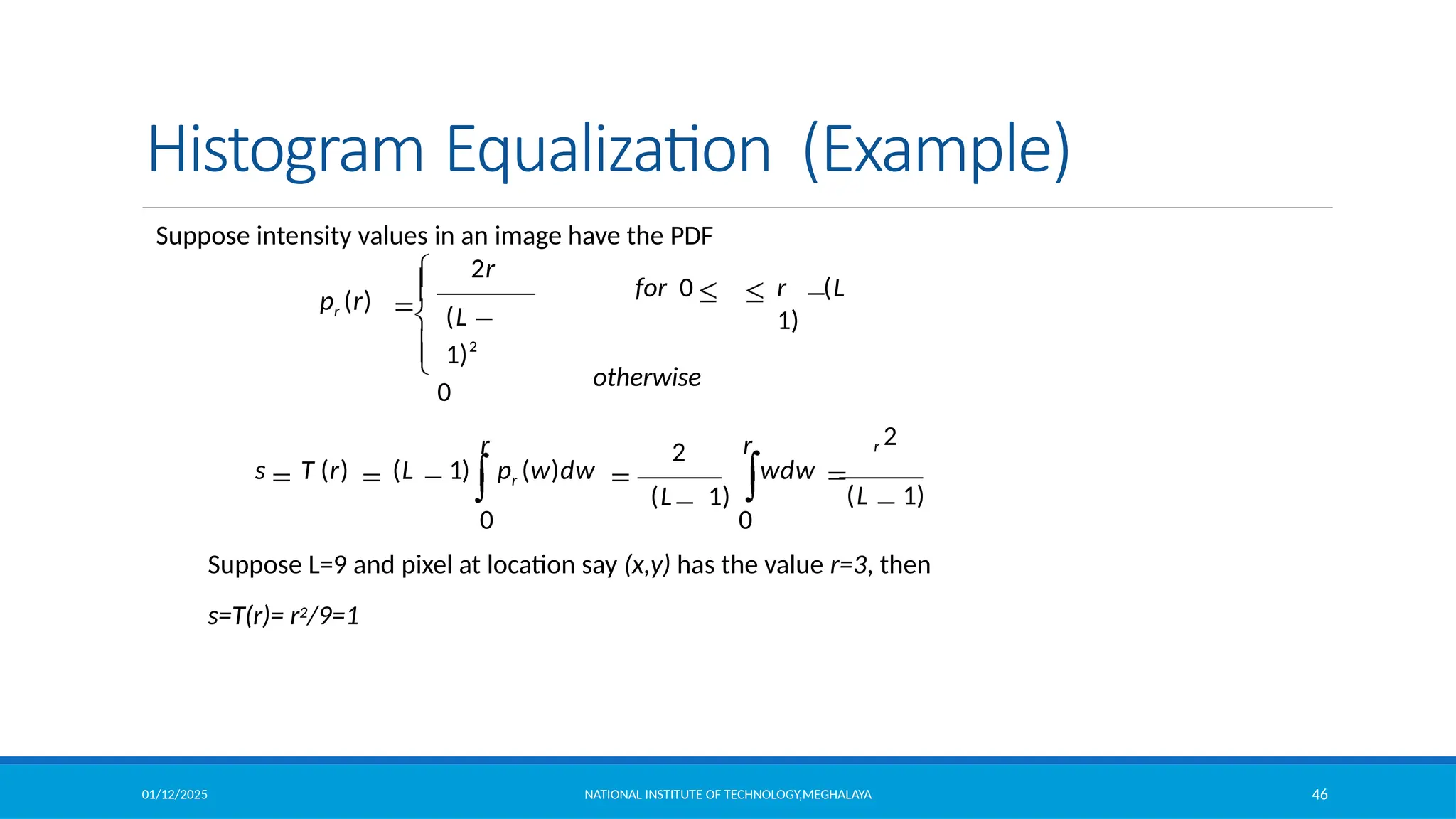 01/12/2025 NATIONAL INSTITUTE OF TECHNOLOGY,MEGHALAYA 46
Histogram Equalization (Example)
Suppose intensity values in an image have the PDF
2
2r
r r
0 0
wdw
(L 1)
s T (r) (L 1) pr (w)dw
r 2
(L 1)
for 0 r (L
1)
otherwise
pr (r)
(L
1)2
0
Suppose L=9 and pixel at location say (x,y) has the value r=3, then
s=T(r)= r2/9=1
 