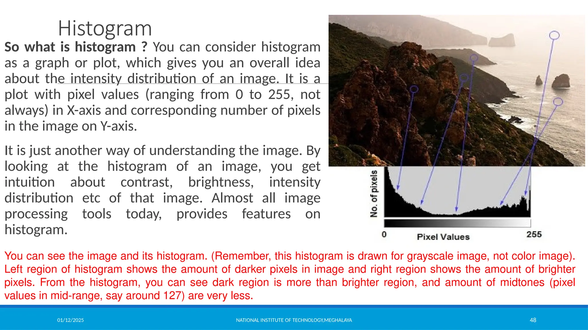 01/12/2025 NATIONAL INSTITUTE OF TECHNOLOGY,MEGHALAYA 48
Histogram
So what is histogram ? You can consider histogram
as a graph or plot, which gives you an overall idea
about the intensity distribution of an image. It is a
plot with pixel values (ranging from 0 to 255, not
always) in X-axis and corresponding number of pixels
in the image on Y-axis.
It is just another way of understanding the image. By
looking at the histogram of an image, you get
intuition about contrast, brightness, intensity
distribution etc of that image. Almost all image
processing tools today, provides features on
histogram.
You can see the image and its histogram. (Remember, this histogram is drawn for grayscale image, not color image).
Left region of histogram shows the amount of darker pixels in image and right region shows the amount of brighter
pixels. From the histogram, you can see dark region is more than brighter region, and amount of midtones (pixel
values in mid-range, say around 127) are very less.
 