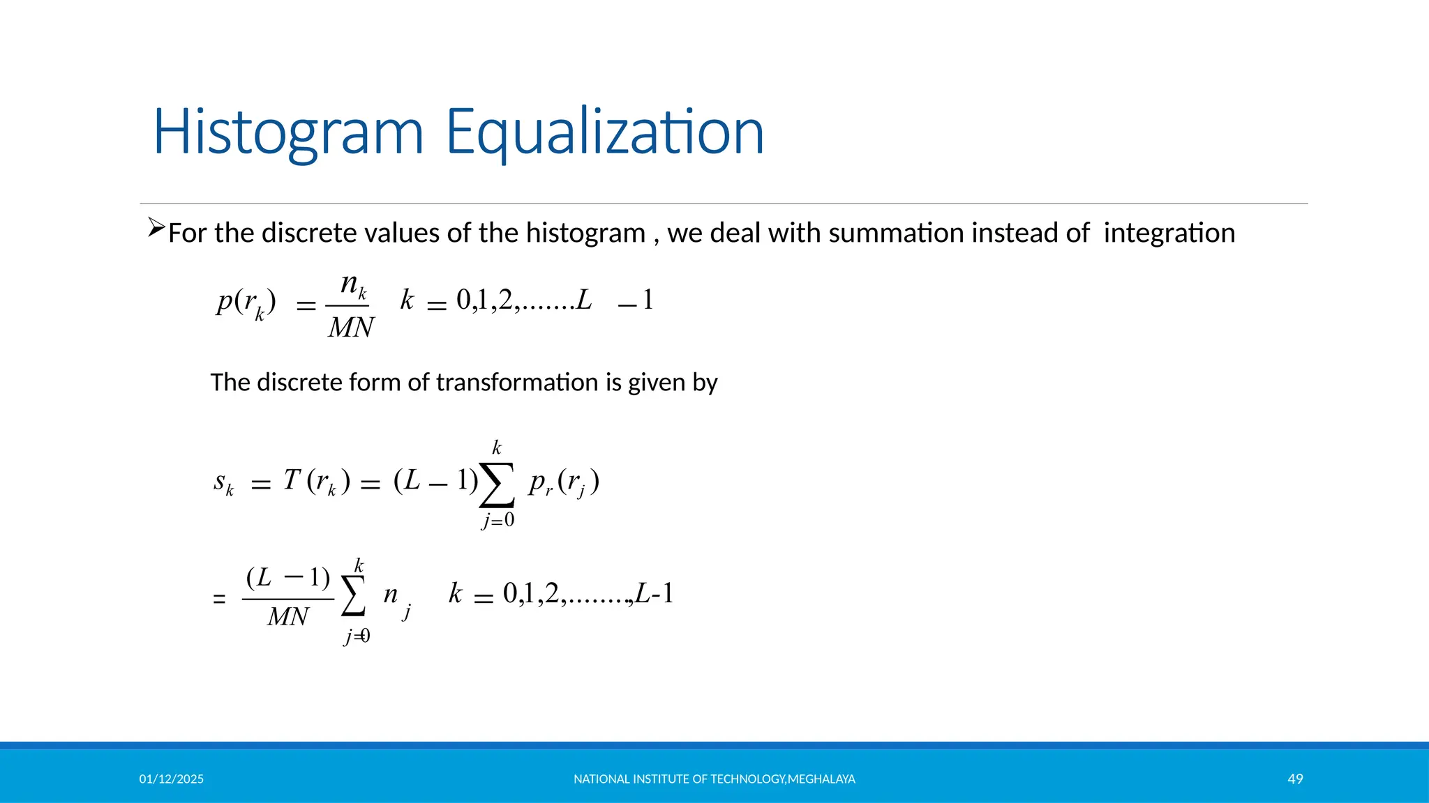 01/12/2025 NATIONAL INSTITUTE OF TECHNOLOGY,MEGHALAYA 49
Histogram Equalization
For the discrete values of the histogram , we deal with summation instead of integration
k 0,1,2,.......L 1
MN
p(r )
nk
k
n k 0,1,2,........,L-1
(L 1)
MN
k
j 0
j
The discrete form of transformation is given by
k
sk T (rk ) (L 1) pr (rj )
j 0
 