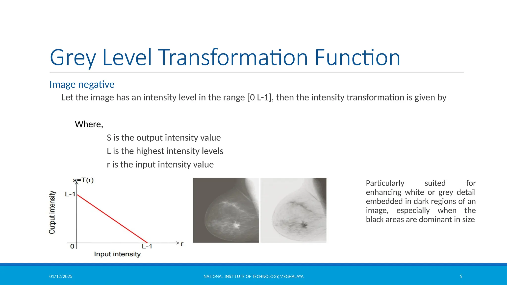 01/12/2025 NATIONAL INSTITUTE OF TECHNOLOGY,MEGHALAYA 5
Grey Level Transformation Function
Image negative
Let the image has an intensity level in the range [0 L-1], then the intensity transformation is given by
Where,
S is the output intensity value
L is the highest intensity levels
r is the input intensity value
Particularly suited for
enhancing white or grey detail
embedded in dark regions of an
image, especially when the
black areas are dominant in size
 