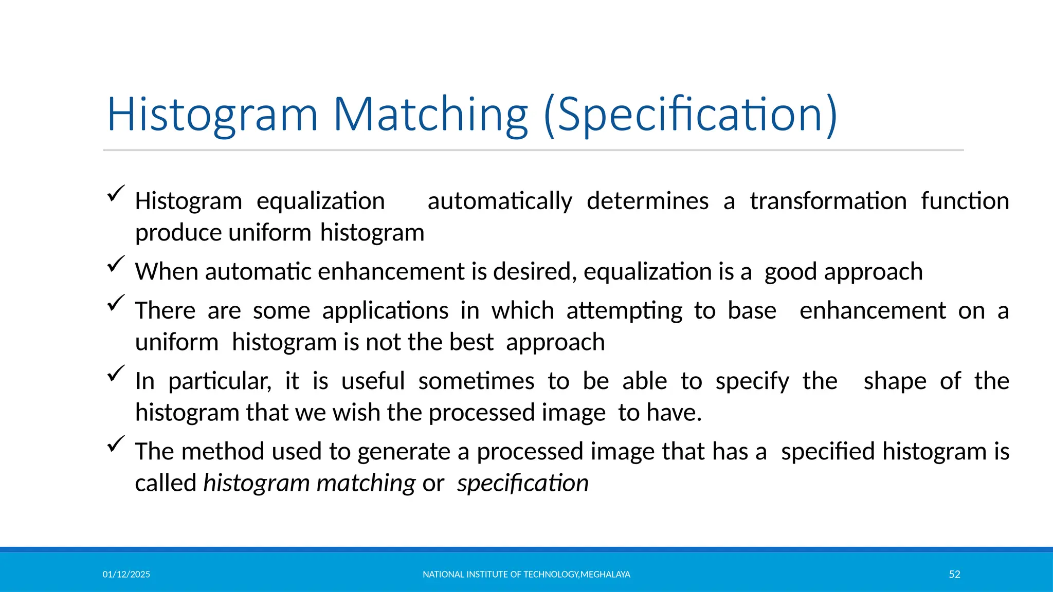 01/12/2025 NATIONAL INSTITUTE OF TECHNOLOGY,MEGHALAYA 52
Histogram Matching (Specification)
 Histogram equalization automatically determines a transformation function
produce uniform histogram
 When automatic enhancement is desired, equalization is a good approach
 There are some applications in which attempting to base enhancement on a
uniform histogram is not the best approach
 In particular, it is useful sometimes to be able to specify the shape of the
histogram that we wish the processed image to have.
 The method used to generate a processed image that has a specified histogram is
called histogram matching or specification
 