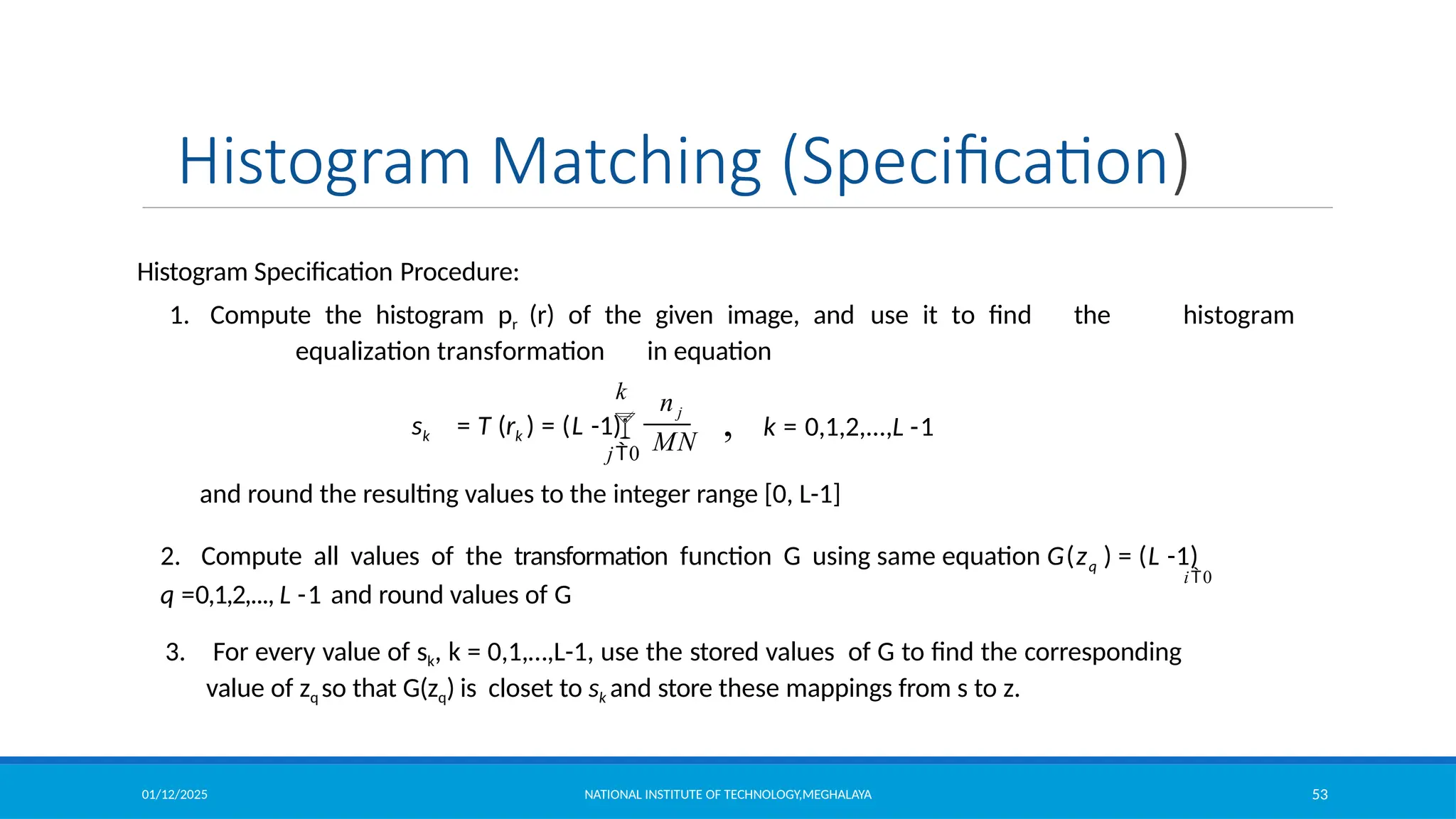 01/12/2025 NATIONAL INSTITUTE OF TECHNOLOGY,MEGHALAYA 53
Histogram Matching (Specification)
Histogram Specification Procedure:
1. Compute the histogram pr (r) of the given image, and use it to find the histogram
equalization transformation in equation
and round the resulting values to the integer range [0, L-1]
2. Compute all values of the transformation function G using same equation G(zq ) = (L -1)
q =0,1,2,..., L -1 and round values of G
3. For every value of sk, k = 0,1,…,L-1, use the stored values of G to find the corresponding
value of zq so that G(zq) is closet to sk and store these mappings from s to z.
 , k = 0,1,2,...,L -1
MN
k
j0
n j
sk = T (rk ) = (L -1)
i0
 