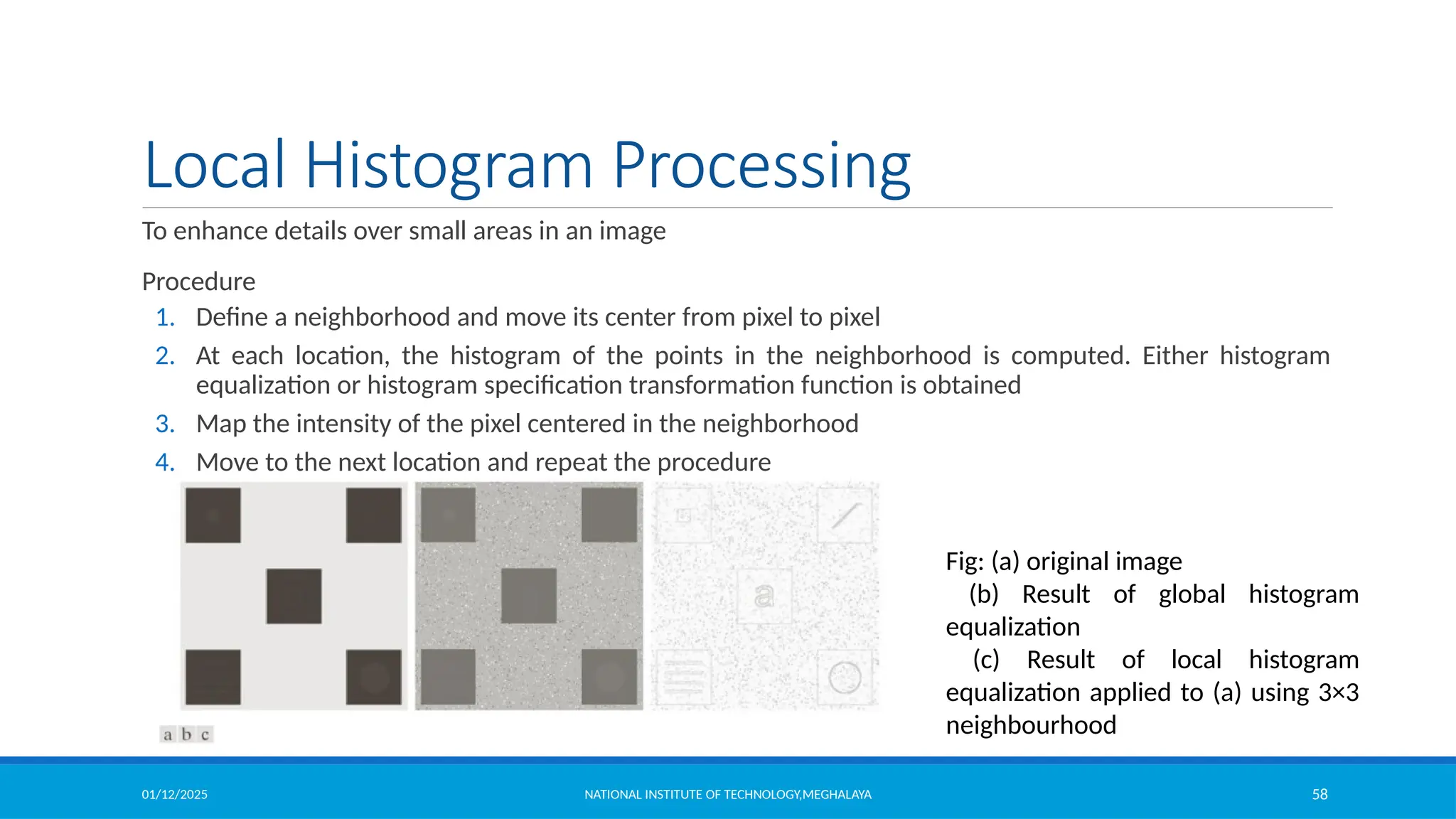 01/12/2025 NATIONAL INSTITUTE OF TECHNOLOGY,MEGHALAYA 58
Local Histogram Processing
To enhance details over small areas in an image
Procedure
1. Define a neighborhood and move its center from pixel to pixel
2. At each location, the histogram of the points in the neighborhood is computed. Either histogram
equalization or histogram specification transformation function is obtained
3. Map the intensity of the pixel centered in the neighborhood
4. Move to the next location and repeat the procedure
Fig: (a) original image
(b) Result of global histogram
equalization
(c) Result of local histogram
equalization applied to (a) using 3×3
neighbourhood
 