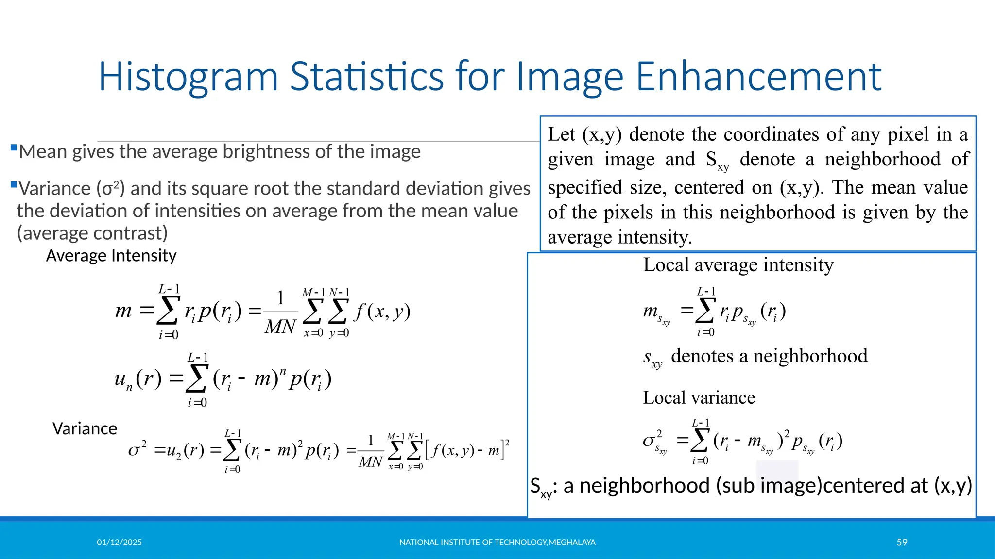 01/12/2025 NATIONAL INSTITUTE OF TECHNOLOGY,MEGHALAYA 59
Histogram Statistics for Image Enhancement
Mean gives the average brightness of the image
Variance (σ2
) and its square root the standard deviation gives
the deviation of intensities on average from the mean value
(average contrast)
1
0
( )
L
i i
i
m r p r



1
0
( ) ( ) ( )
L
n
n i i
i
u r r m p r


 

1
2 2
2
0
( ) ( ) ( )
L
i i
i
u r r m p r



  

1 1
0 0
1
( , )
M N
x y
f x y
MN
 
 
 
 
1 1
2
0 0
1
( , )
M N
x y
f x y m
MN
 
 
 

Average Intensity
Variance 1
2 2
0
Local variance
( ) ( )
xy xy xy
L
s i s s i
i
r m p r



 

1
0
Local average intensity
( )
denotes a neighborhood
xy xy
L
s i s i
i
xy
m r p r
s



Sxy: a neighborhood (sub image)centered at (x,y)
Let (x,y) denote the coordinates of any pixel in a
given image and Sxy denote a neighborhood of
specified size, centered on (x,y). The mean value
of the pixels in this neighborhood is given by the
average intensity.
 