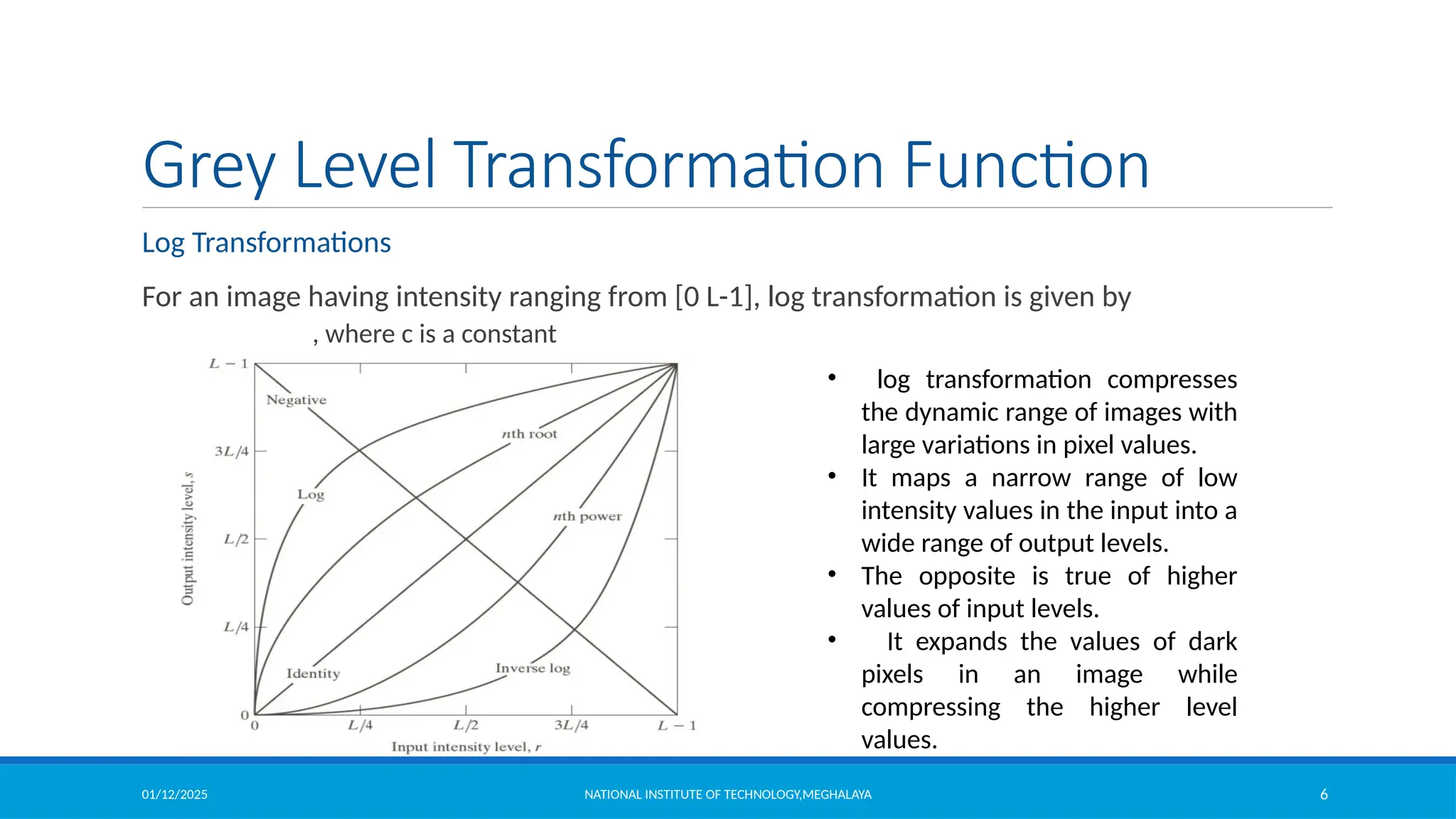 01/12/2025 NATIONAL INSTITUTE OF TECHNOLOGY,MEGHALAYA 6
Grey Level Transformation Function
Log Transformations
For an image having intensity ranging from [0 L-1], log transformation is given by
, where c is a constant
• log transformation compresses
the dynamic range of images with
large variations in pixel values.
• It maps a narrow range of low
intensity values in the input into a
wide range of output levels.
• The opposite is true of higher
values of input levels.
• It expands the values of dark
pixels in an image while
compressing the higher level
values.
 