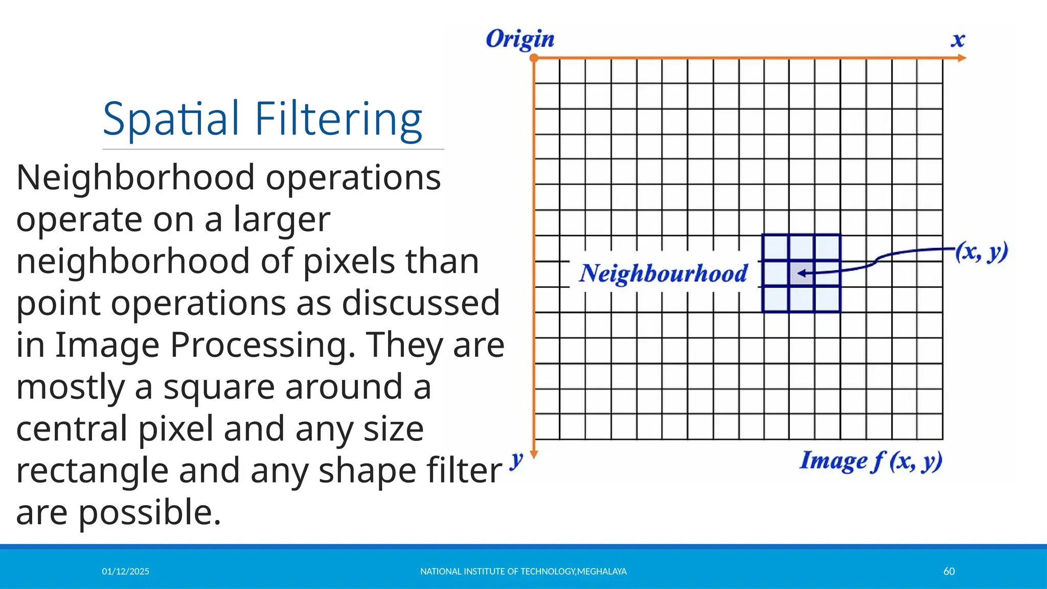 01/12/2025 NATIONAL INSTITUTE OF TECHNOLOGY,MEGHALAYA 60
Spatial Filtering
Neighborhood operations
operate on a larger
neighborhood of pixels than
point operations as discussed
in Image Processing. They are
mostly a square around a
central pixel and any size
rectangle and any shape filter
are possible.
 