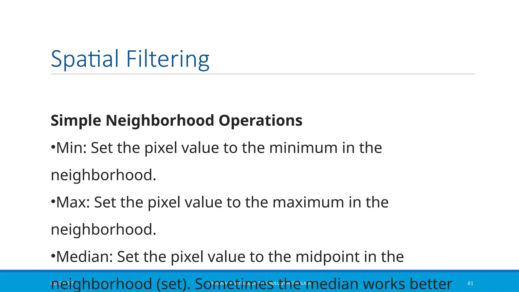 01/12/2025 NATIONAL INSTITUTE OF TECHNOLOGY,MEGHALAYA 61
Spatial Filtering
Simple Neighborhood Operations
•Min: Set the pixel value to the minimum in the
neighborhood.
•Max: Set the pixel value to the maximum in the
neighborhood.
•Median: Set the pixel value to the midpoint in the
neighborhood (set). Sometimes the median works better
 