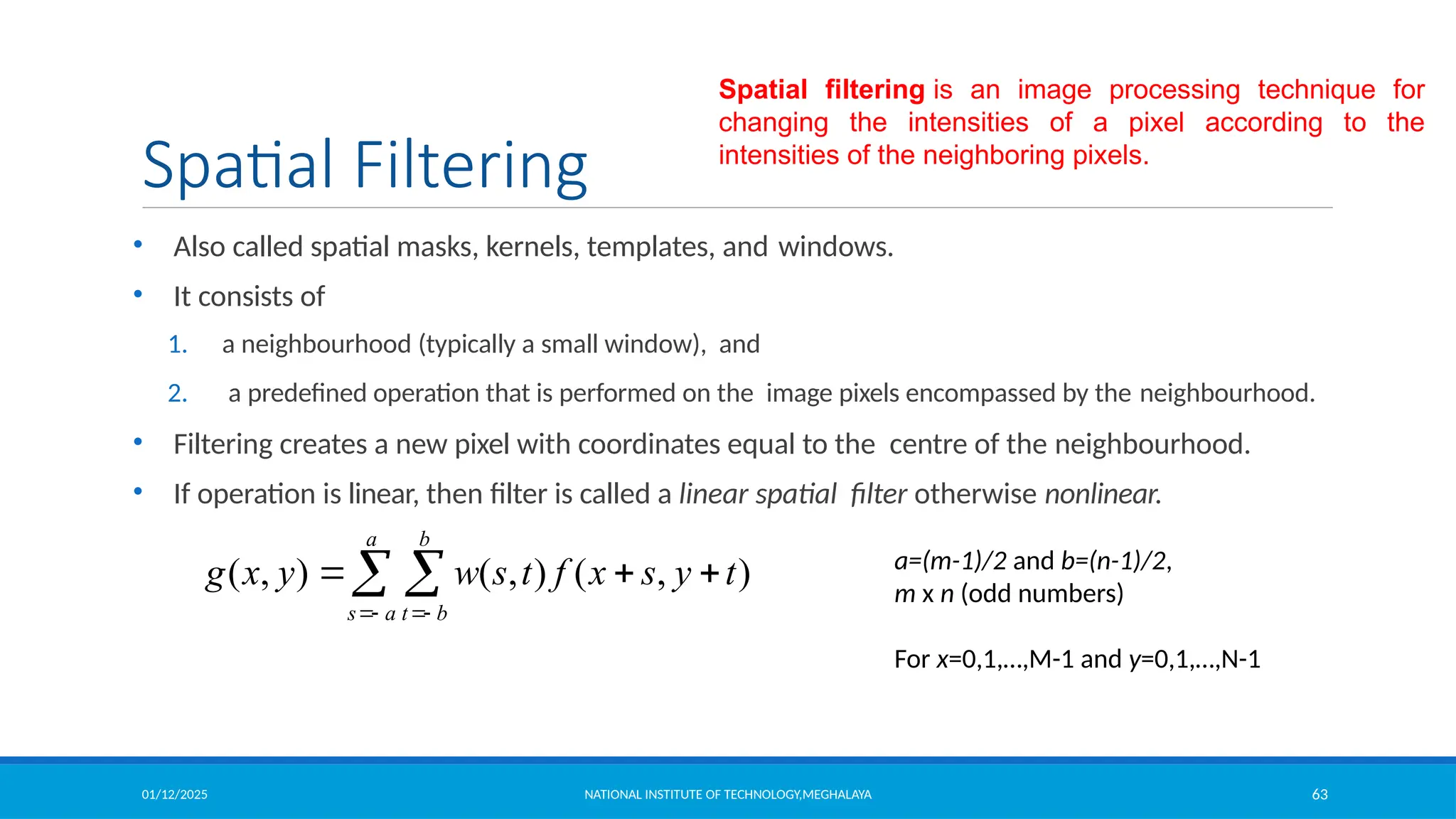 01/12/2025 NATIONAL INSTITUTE OF TECHNOLOGY,MEGHALAYA 63
Spatial Filtering
• Also called spatial masks, kernels, templates, and windows.
• It consists of
1. a neighbourhood (typically a small window), and
2. a predefined operation that is performed on the image pixels encompassed by the neighbourhood.
• Filtering creates a new pixel with coordinates equal to the centre of the neighbourhood.
• If operation is linear, then filter is called a linear spatial filter otherwise nonlinear.
( , ) ( , ) ( , )
a b
s a t b
g x y w s t f x s y t
 
  
  a=(m-1)/2 and b=(n-1)/2,
m x n (odd numbers)
For x=0,1,…,M-1 and y=0,1,…,N-1
Spatial filtering is an image processing technique for
changing the intensities of a pixel according to the
intensities of the neighboring pixels.
 