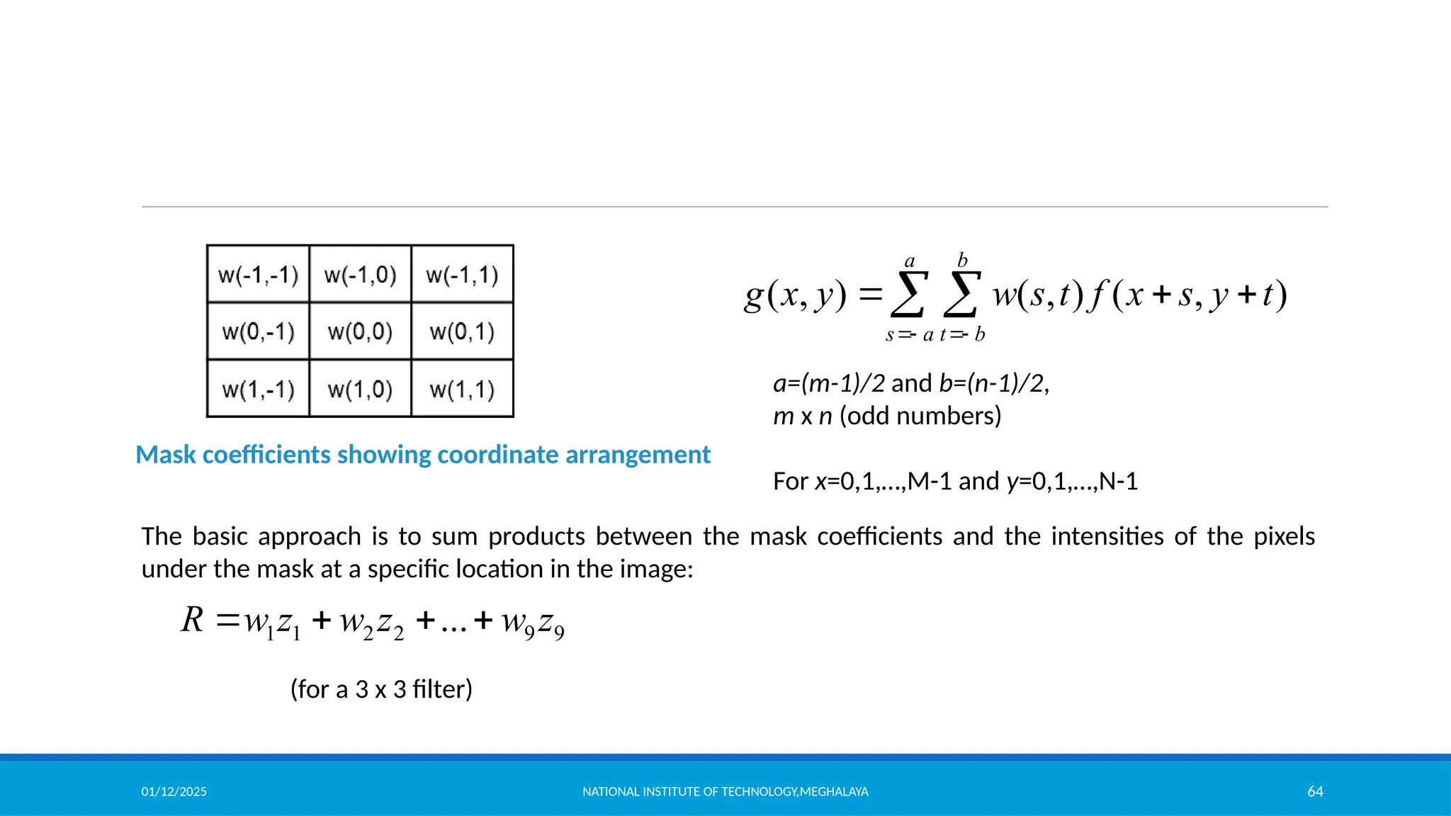 01/12/2025 NATIONAL INSTITUTE OF TECHNOLOGY,MEGHALAYA 64
Mask coefficients showing coordinate arrangement
( , ) ( , ) ( , )
a b
s a t b
g x y w s t f x s y t
 
  
 
a=(m-1)/2 and b=(n-1)/2,
m x n (odd numbers)
For x=0,1,…,M-1 and y=0,1,…,N-1
The basic approach is to sum products between the mask coefficients and the intensities of the pixels
under the mask at a specific location in the image:
9
9
2
2
1
1 ... z
w
z
w
z
w
R 



(for a 3 x 3 filter)
 