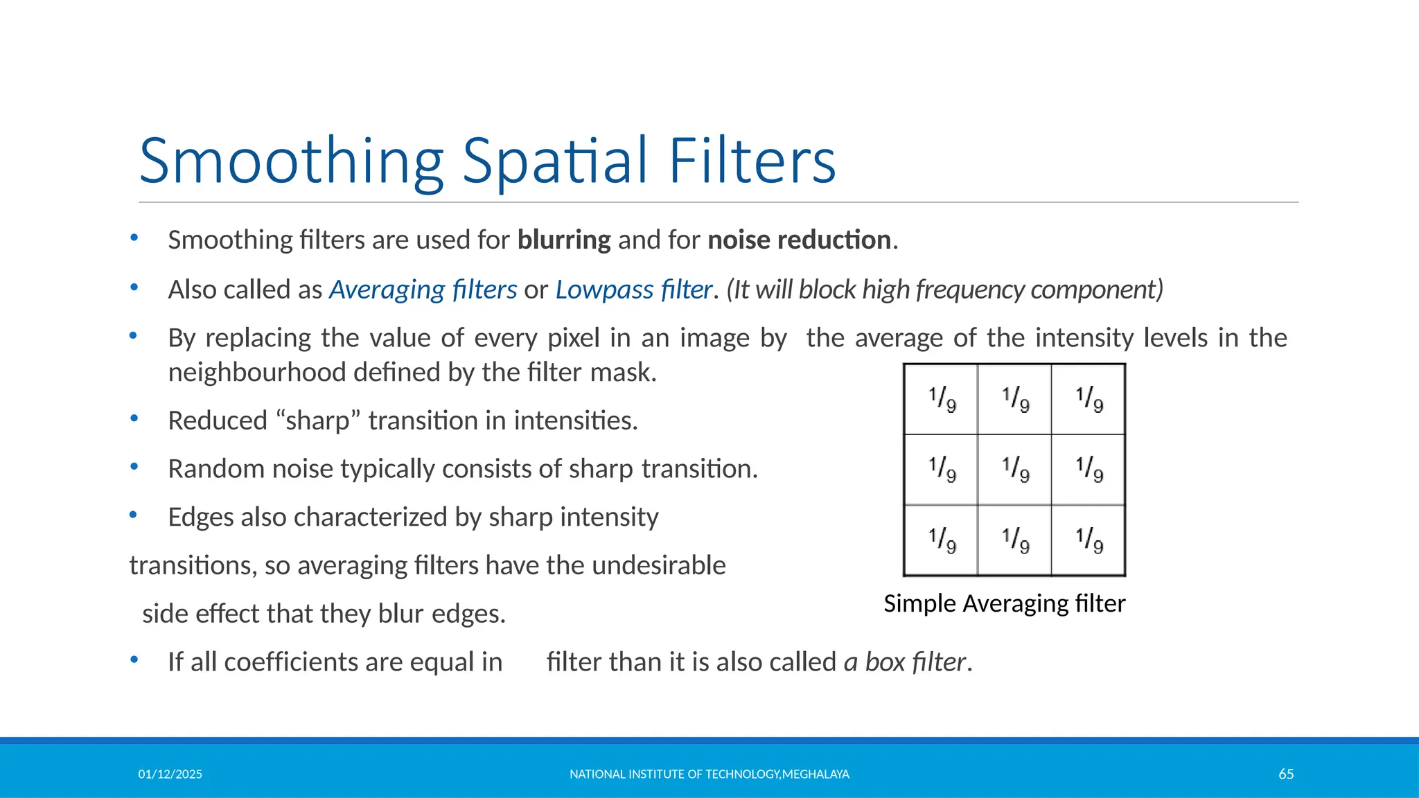 01/12/2025 NATIONAL INSTITUTE OF TECHNOLOGY,MEGHALAYA 65
Smoothing Spatial Filters
• Smoothing filters are used for blurring and for noise reduction.
• Also called as Averaging filters or Lowpass filter. (It will block high frequency component)
• By replacing the value of every pixel in an image by the average of the intensity levels in the
neighbourhood defined by the filter mask.
• Reduced “sharp” transition in intensities.
• Random noise typically consists of sharp transition.
• Edges also characterized by sharp intensity
transitions, so averaging filters have the undesirable
side effect that they blur edges.
• If all coefficients are equal in filter than it is also called a box filter.
Simple Averaging filter
 
