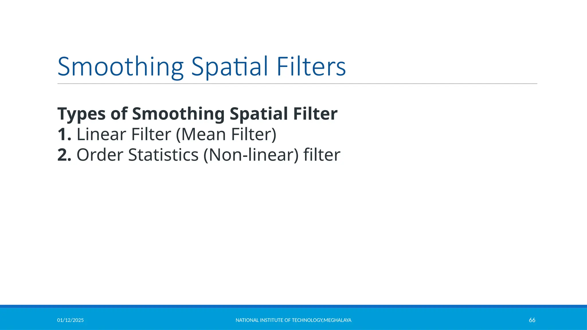 01/12/2025 NATIONAL INSTITUTE OF TECHNOLOGY,MEGHALAYA 66
Smoothing Spatial Filters
Types of Smoothing Spatial Filter
1. Linear Filter (Mean Filter)
2. Order Statistics (Non-linear) filter
 