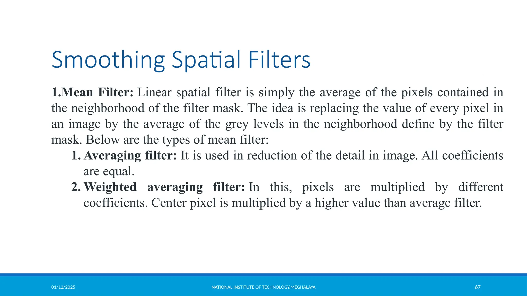 01/12/2025 NATIONAL INSTITUTE OF TECHNOLOGY,MEGHALAYA 67
Smoothing Spatial Filters
1.Mean Filter: Linear spatial filter is simply the average of the pixels contained in
the neighborhood of the filter mask. The idea is replacing the value of every pixel in
an image by the average of the grey levels in the neighborhood define by the filter
mask. Below are the types of mean filter:
1. Averaging filter: It is used in reduction of the detail in image. All coefficients
are equal.
2. Weighted averaging filter: In this, pixels are multiplied by different
coefficients. Center pixel is multiplied by a higher value than average filter.
 