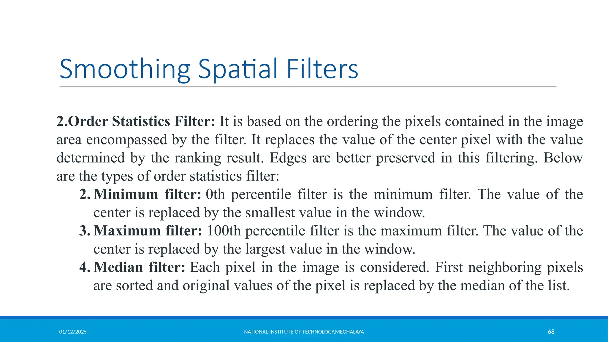 01/12/2025 NATIONAL INSTITUTE OF TECHNOLOGY,MEGHALAYA 68
Smoothing Spatial Filters
2.Order Statistics Filter: It is based on the ordering the pixels contained in the image
area encompassed by the filter. It replaces the value of the center pixel with the value
determined by the ranking result. Edges are better preserved in this filtering. Below
are the types of order statistics filter:
2. Minimum filter: 0th percentile filter is the minimum filter. The value of the
center is replaced by the smallest value in the window.
3. Maximum filter: 100th percentile filter is the maximum filter. The value of the
center is replaced by the largest value in the window.
4. Median filter: Each pixel in the image is considered. First neighboring pixels
are sorted and original values of the pixel is replaced by the median of the list.
 