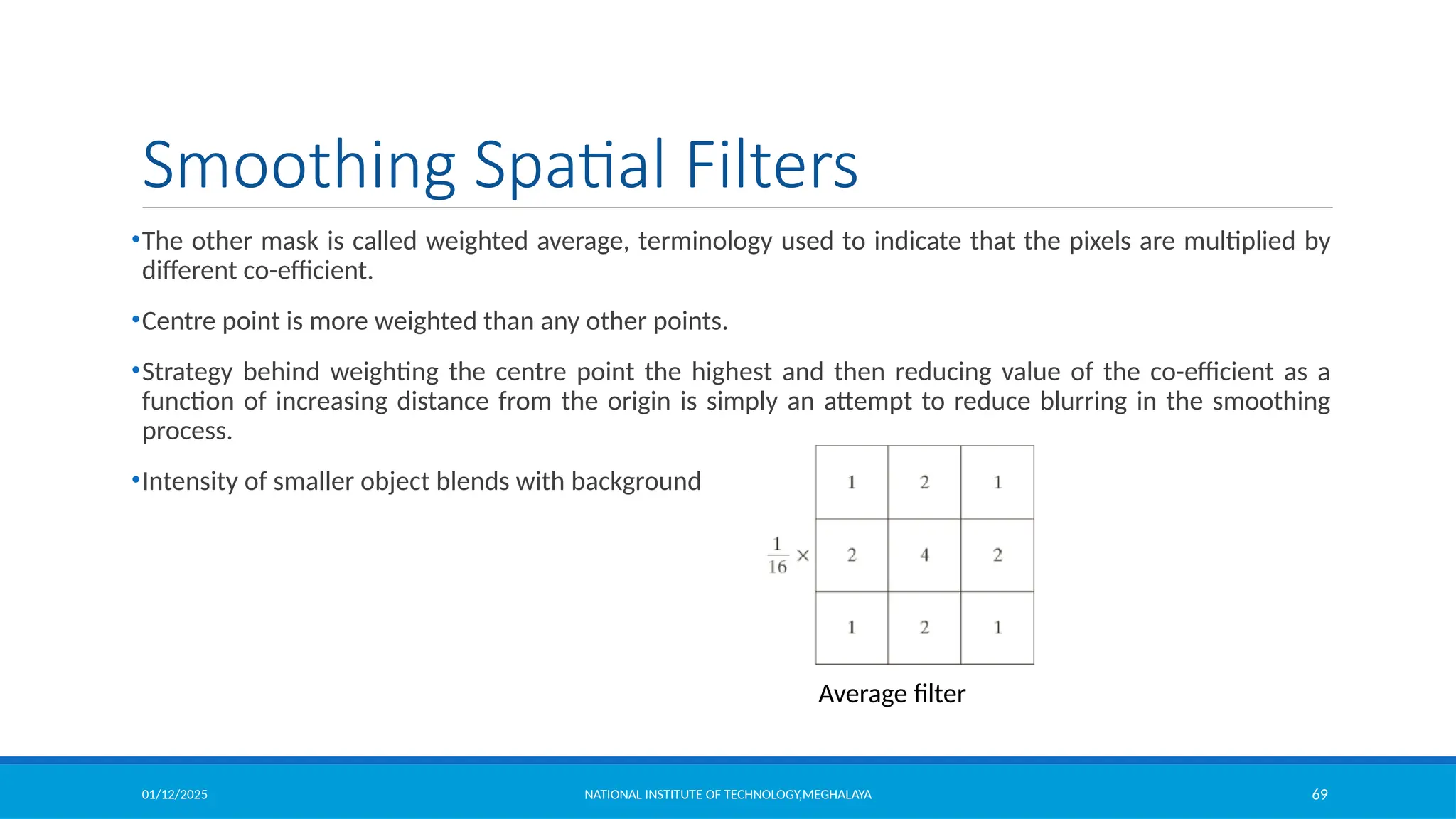 01/12/2025 NATIONAL INSTITUTE OF TECHNOLOGY,MEGHALAYA 69
Smoothing Spatial Filters
•The other mask is called weighted average, terminology used to indicate that the pixels are multiplied by
different co-efficient.
•Centre point is more weighted than any other points.
•Strategy behind weighting the centre point the highest and then reducing value of the co-efficient as a
function of increasing distance from the origin is simply an attempt to reduce blurring in the smoothing
process.
•Intensity of smaller object blends with background
Average filter
 
