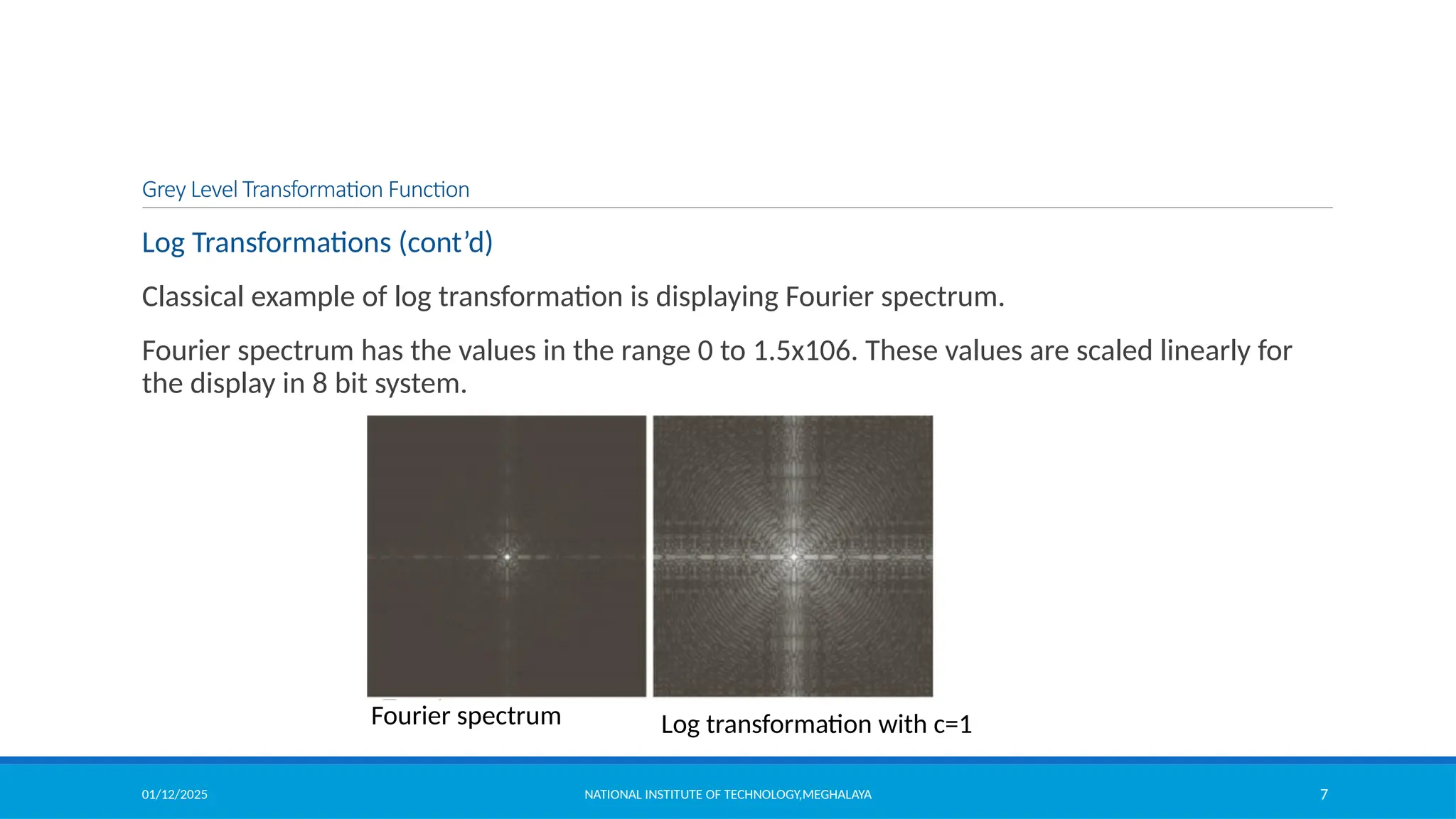 01/12/2025 NATIONAL INSTITUTE OF TECHNOLOGY,MEGHALAYA 7
Log Transformations (cont’d)
Classical example of log transformation is displaying Fourier spectrum.
Fourier spectrum has the values in the range 0 to 1.5x106. These values are scaled linearly for
the display in 8 bit system.
Fourier spectrum Log transformation with c=1
Grey Level Transformation Function
 