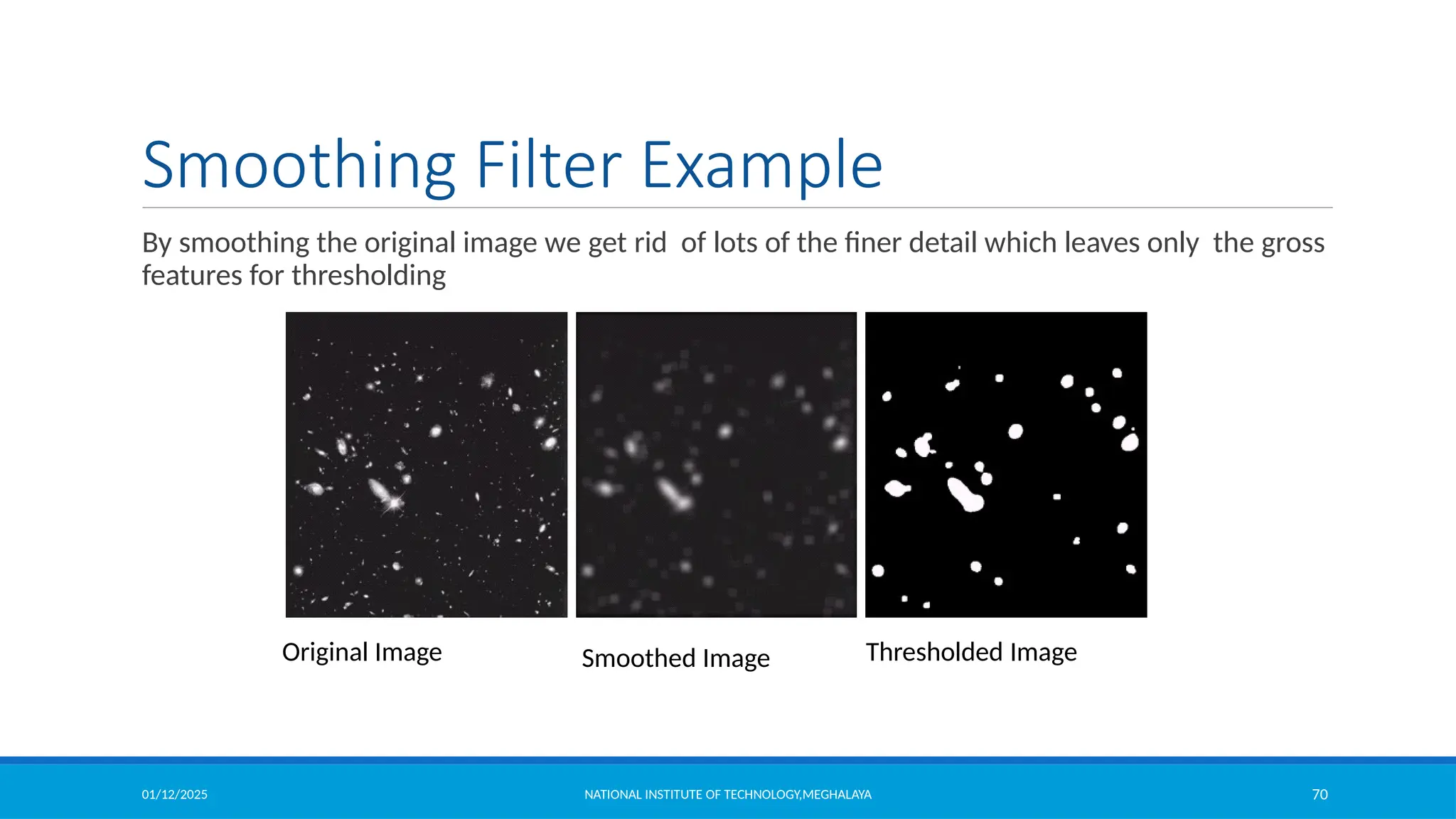 01/12/2025 NATIONAL INSTITUTE OF TECHNOLOGY,MEGHALAYA 70
Smoothing Filter Example
By smoothing the original image we get rid of lots of the finer detail which leaves only the gross
features for thresholding
Original Image Smoothed Image Thresholded Image
 