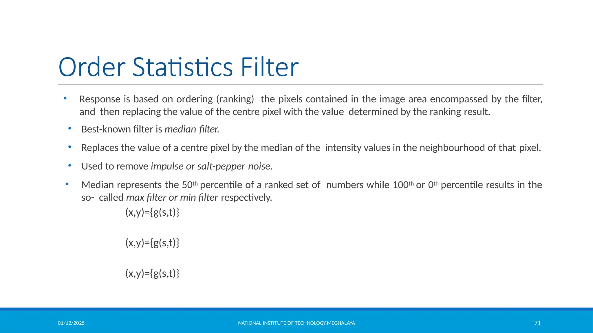 01/12/2025 NATIONAL INSTITUTE OF TECHNOLOGY,MEGHALAYA 71
Order Statistics Filter
• Response is based on ordering (ranking) the pixels contained in the image area encompassed by the filter,
and then replacing the value of the centre pixel with the value determined by the ranking result.
• Best-known filter is median filter.
• Replaces the value of a centre pixel by the median of the intensity values in the neighbourhood of that pixel.
• Used to remove impulse or salt-pepper noise.
• Median represents the 50th percentile of a ranked set of numbers while 100th or 0th percentile results in the
so- called max filter or min filter respectively.
(x,y)={g(s,t)}
(x,y)={g(s,t)}
(x,y)={g(s,t)}
 