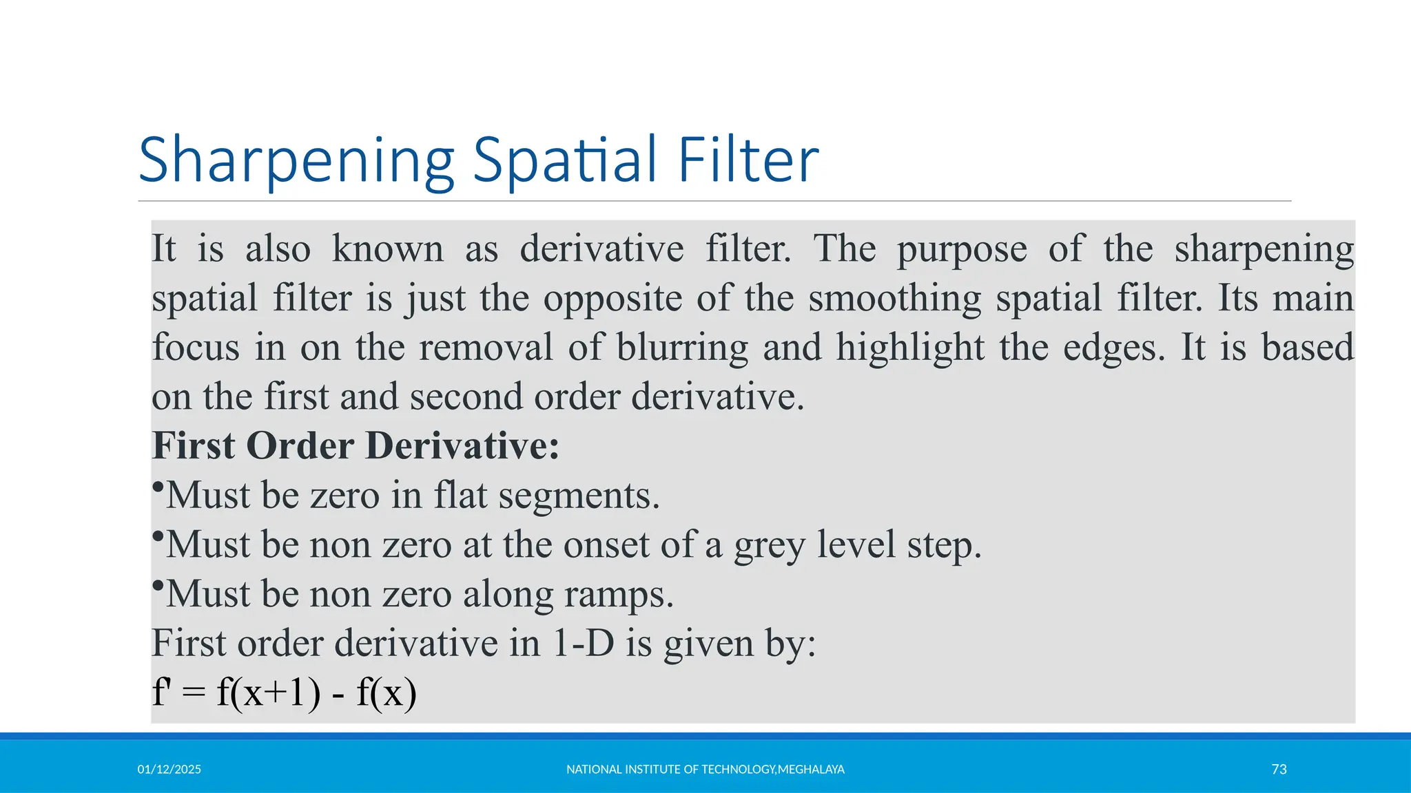 01/12/2025 NATIONAL INSTITUTE OF TECHNOLOGY,MEGHALAYA 73
Sharpening Spatial Filter
It is also known as derivative filter. The purpose of the sharpening
spatial filter is just the opposite of the smoothing spatial filter. Its main
focus in on the removal of blurring and highlight the edges. It is based
on the first and second order derivative.
First Order Derivative:
•Must be zero in flat segments.
•Must be non zero at the onset of a grey level step.
•Must be non zero along ramps.
First order derivative in 1-D is given by:
f' = f(x+1) - f(x)
 