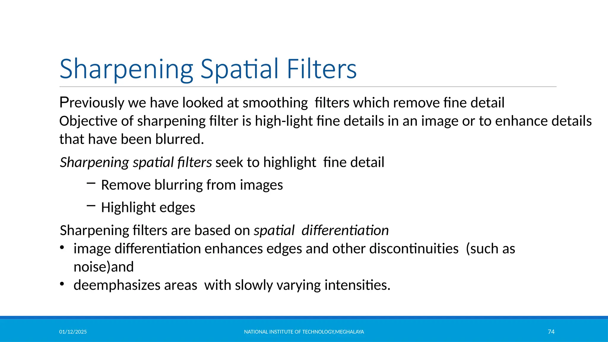 01/12/2025 NATIONAL INSTITUTE OF TECHNOLOGY,MEGHALAYA 74
Sharpening Spatial Filters
Previously we have looked at smoothing filters which remove fine detail
Objective of sharpening filter is high-light fine details in an image or to enhance details
that have been blurred.
Sharpening spatial filters seek to highlight fine detail
– Remove blurring from images
– Highlight edges
Sharpening filters are based on spatial differentiation
• image differentiation enhances edges and other discontinuities (such as
noise)and
• deemphasizes areas with slowly varying intensities.
 
