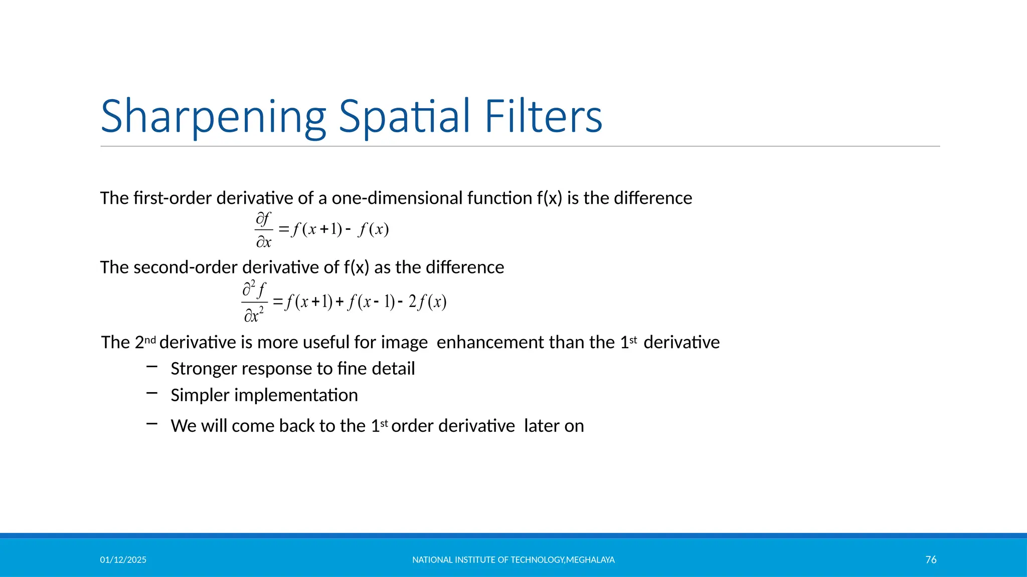 01/12/2025 NATIONAL INSTITUTE OF TECHNOLOGY,MEGHALAYA 76
Sharpening Spatial Filters
The first-order derivative of a one-dimensional function f(x) is the difference
The second-order derivative of f(x) as the difference
The 2nd derivative is more useful for image enhancement than the 1st derivative
– Stronger response to fine detail
– Simpler implementation
– We will come back to the 1st order derivative later on
2
2
( 1) ( 1) 2 ( )
f
f x f x f x
x

    

( 1) ( )
f
f x f x
x

  

 
