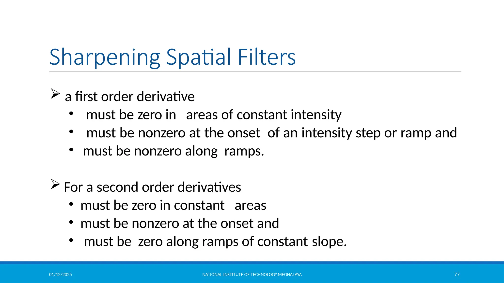 01/12/2025 NATIONAL INSTITUTE OF TECHNOLOGY,MEGHALAYA 77
Sharpening Spatial Filters
 a first order derivative
• must be zero in areas of constant intensity
• must be nonzero at the onset of an intensity step or ramp and
• must be nonzero along ramps.
 For a second order derivatives
• must be zero in constant areas
• must be nonzero at the onset and
• must be zero along ramps of constant slope.
 