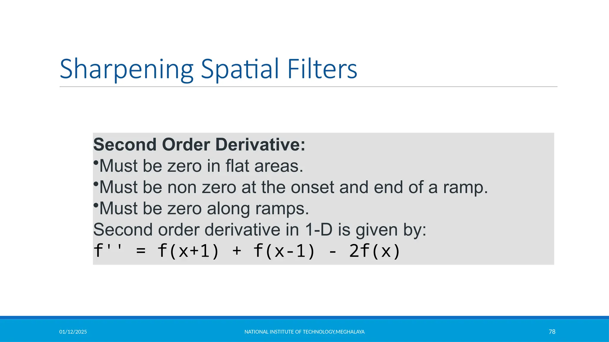 01/12/2025 NATIONAL INSTITUTE OF TECHNOLOGY,MEGHALAYA 78
Sharpening Spatial Filters
Second Order Derivative:
•Must be zero in flat areas.
•Must be non zero at the onset and end of a ramp.
•Must be zero along ramps.
Second order derivative in 1-D is given by:
f'' = f(x+1) + f(x-1) - 2f(x)
 