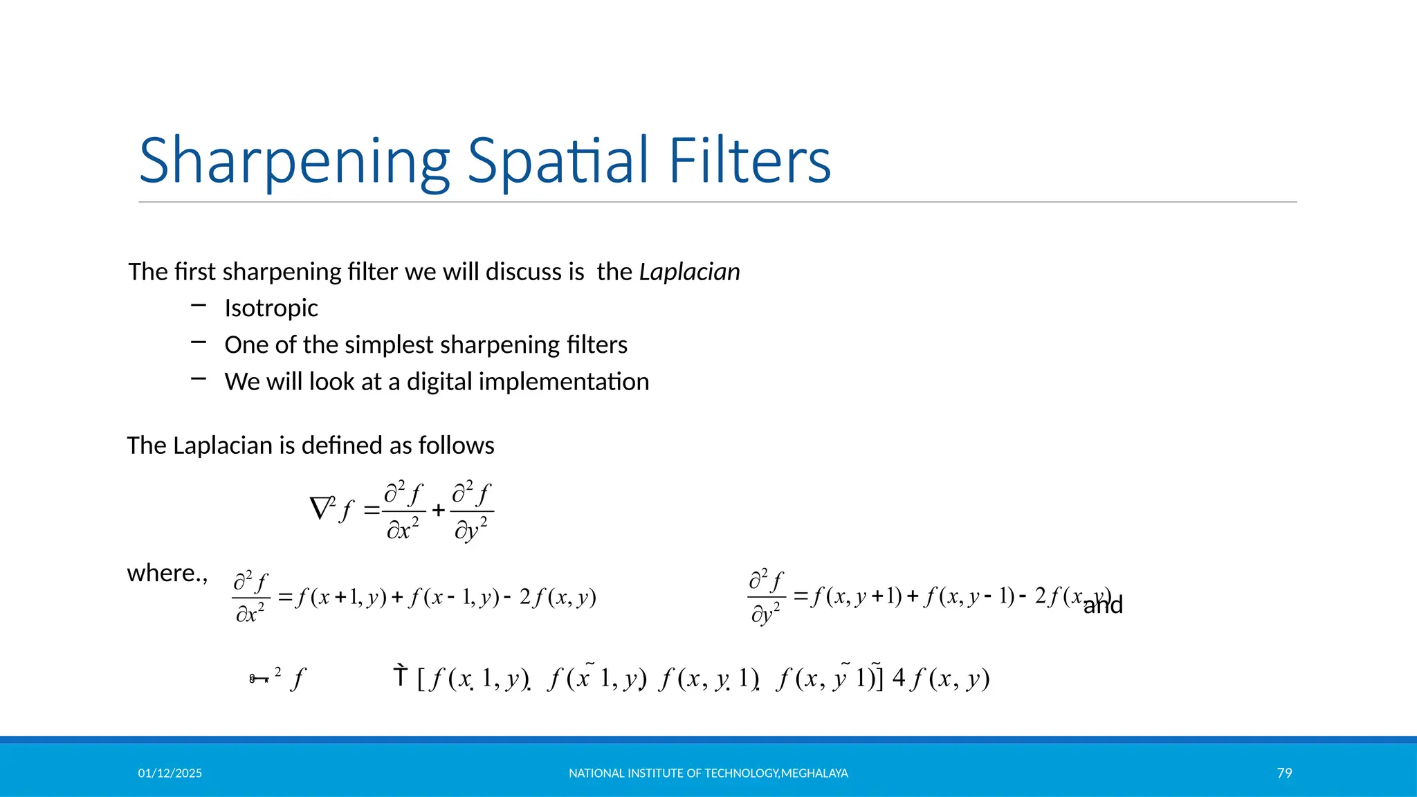 01/12/2025 NATIONAL INSTITUTE OF TECHNOLOGY,MEGHALAYA 79
Sharpening Spatial Filters
2
2
( , 1) ( , 1) 2 ( , )
f
f x y f x y f x y
y

    

The first sharpening filter we will discuss is the Laplacian
– Isotropic
– One of the simplest sharpening filters
– We will look at a digital implementation
The Laplacian is defined as follows
where.,
and
2 2
2
2 2
f f
f
x y
 
  
 
2
2
( 1, ) ( 1, ) 2 ( , )
f
f x y f x y f x y
x

    

2
f  [ f (x 1, y)  f (x 1, y) f (x, y 1)  f (x, y 1)] 4 f (x, y)
 