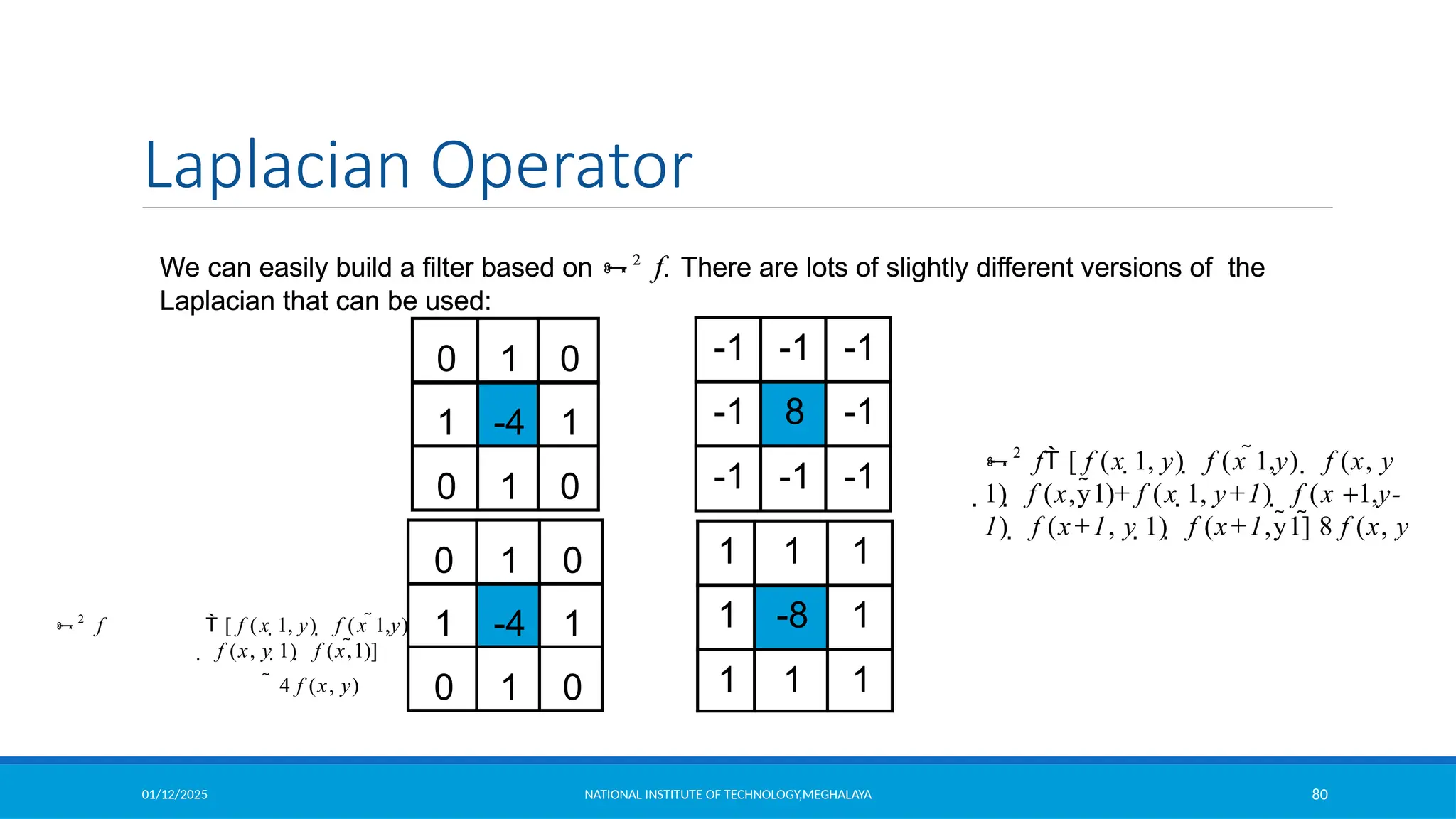 01/12/2025 NATIONAL INSTITUTE OF TECHNOLOGY,MEGHALAYA 80
Laplacian Operator
We can easily build a filter based on 2
f. There are lots of slightly different versions of the
Laplacian that can be used:
2
f  [ f (x 1, y)  f (x 1,y)
 f (x, y 1)  f (x,1)]
 4 f (x, y)
1 1 1
1 -8 1
1 1 1
We can easily build a filter based on 2
f. There are lots of slightly different versions of the
Laplacian that can be used:
-1 -1 -1
-1 8 -1
-1 -1 -1
0 1 0
1 -4 1
0 1 0
0 1 0
1 -4 1
0 1 0
2
f [ f (x 1, y)  f (x 1,y)  f (x, y
1)  f (x,y1)+ f (x 1, y+1)  f (x +1,y-
1)  f (x+1, y 1)  f (x+1,y1] 8 f (x, y
 