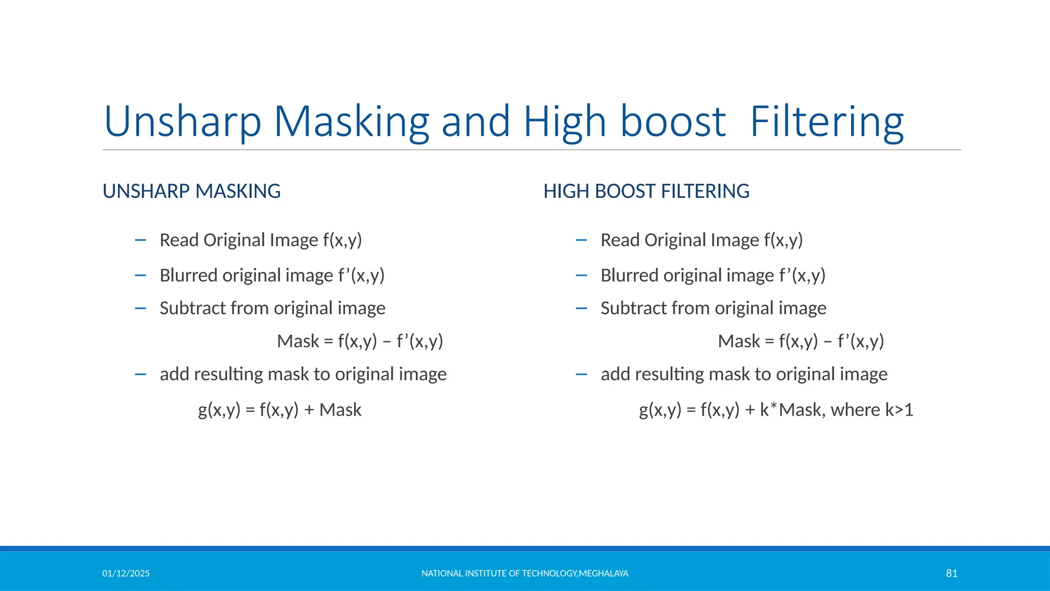 01/12/2025 NATIONAL INSTITUTE OF TECHNOLOGY,MEGHALAYA 81
Unsharp Masking and High boost Filtering
UNSHARP MASKING
– Read Original Image f(x,y)
– Blurred original image f’(x,y)
– Subtract from original image
Mask = f(x,y) – f’(x,y)
– add resulting mask to original image
g(x,y) = f(x,y) + Mask
– Read Original Image f(x,y)
– Blurred original image f’(x,y)
– Subtract from original image
Mask = f(x,y) – f’(x,y)
– add resulting mask to original image
g(x,y) = f(x,y) + k*Mask, where k>1
HIGH BOOST FILTERING
 