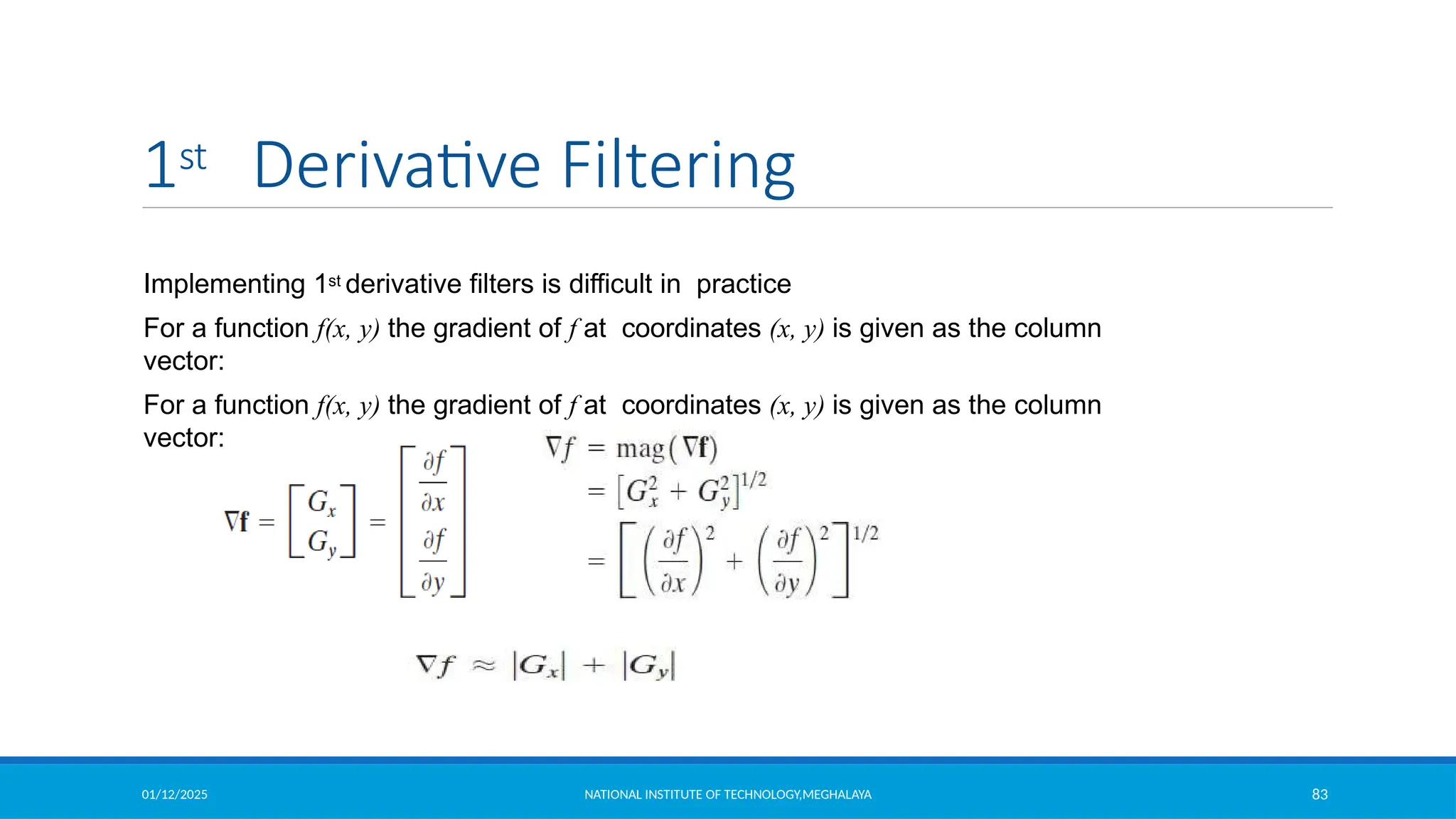 01/12/2025 NATIONAL INSTITUTE OF TECHNOLOGY,MEGHALAYA 83
1st Derivative Filtering
Implementing 1st derivative filters is difficult in practice
For a function f(x, y) the gradient of f at coordinates (x, y) is given as the column
vector:
For a function f(x, y) the gradient of f at coordinates (x, y) is given as the column
vector:
 