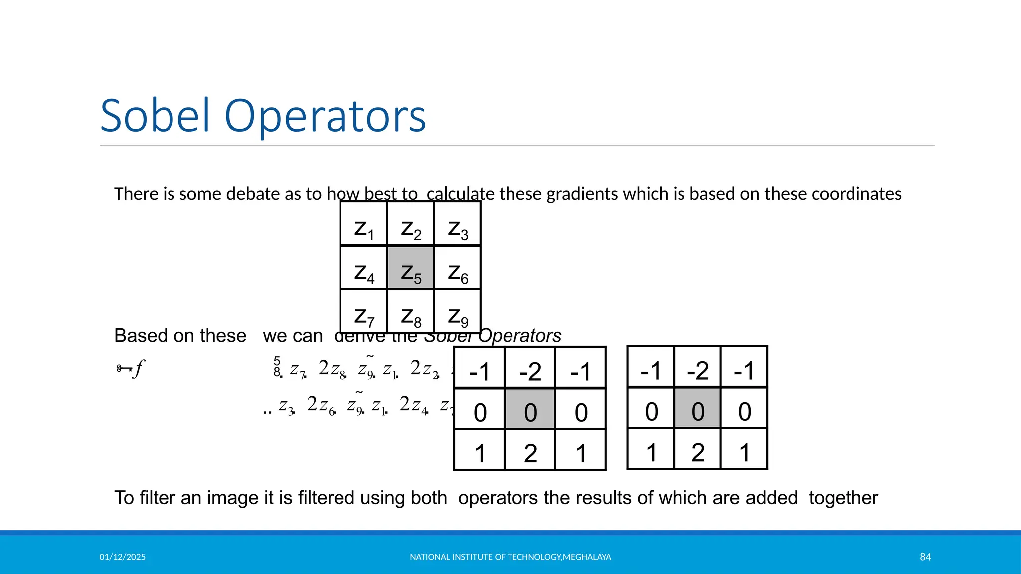 01/12/2025 NATIONAL INSTITUTE OF TECHNOLOGY,MEGHALAYA 84
Sobel Operators
There is some debate as to how best to calculate these gradients which is based on these coordinates
Based on these we can derive the Sobel Operators
f  z7  2z8  z9  z1  2z2  z3 
 z3  2z6  z9  z1  2z4  z7 
To filter an image it is filtered using both operators the results of which are added together
z1 z2 z3
z4 z5 z6
z7 z8 z9
-1 -2 -1
0 0 0
1 2 1
-1 -2 -1
0 0 0
1 2 1
 