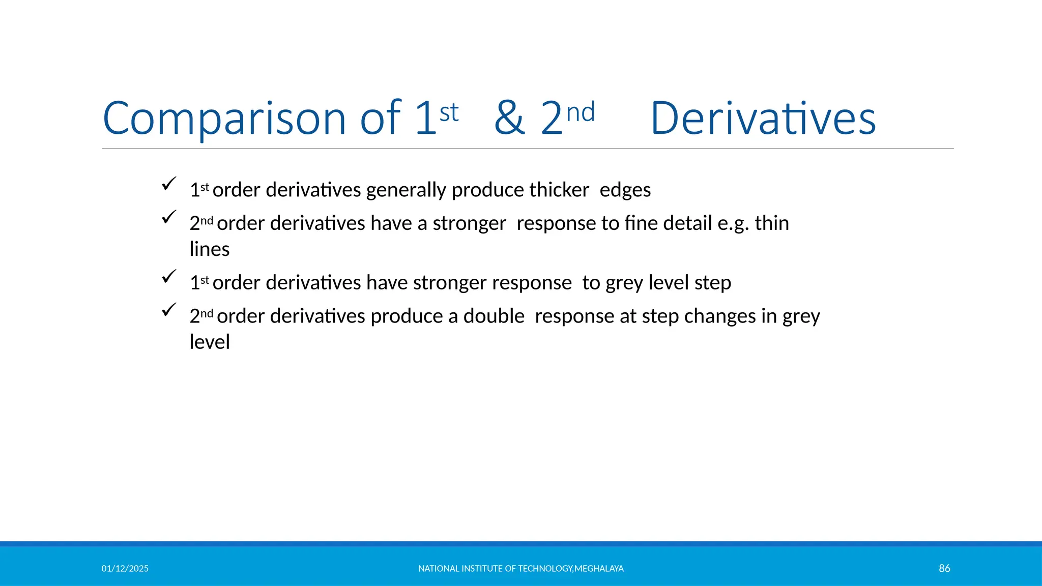 01/12/2025 NATIONAL INSTITUTE OF TECHNOLOGY,MEGHALAYA 86
Comparison of 1st & 2nd Derivatives
 1st order derivatives generally produce thicker edges
 2nd order derivatives have a stronger response to fine detail e.g. thin
lines
 1st order derivatives have stronger response to grey level step
 2nd order derivatives produce a double response at step changes in grey
level
 